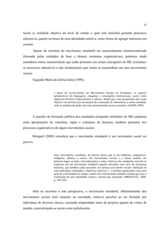 22


social (a realidade objetiva do local de estudo o qual está inserido) gerando processos
educativos, quanto na busca de uma identidade coletiva, como forma de agregar interesses em
comum.
       Apesar da estrutura do movimento estudantil ser essencialmente institucionalizada
(formada pelas entidades de base e demais estruturas organizativas), podemos ainda
considerar outras características que estão presentes em certas concepções de ME existentes:
os processos educativos e não institucionais que muito se assemelham aos dos movimentos
sociais.
       Segundo Maria da Glória Gohn (1999),


                       a partir do envolvimento em Movimentos Sociais ou Estudantis, os sujeitos
                       apropriam-se da linguagem, esquemas e concepções institucionais, assim como
                       adquirem diversos conhecimentos e saberes. Sendo que, essa apropriação tem como
                       objetivo (ou deveria ter) um projeto de construção de alternativas à nossa realidade,
                       onde as relações de poder não mais determinarão nossos caminhos. (GOHN,1999)



       A questão da formação política dos estudantes (enquanto militantes do ME) perpassa
estas apropriações de conceitos, siglas e estruturas de discurso, também presentes nos
processos organizativos de alguns movimentos sociais.

       Bringuel (2009) considera que o movimento estudantil é um movimento social sui
generis,


                       pois, movimentos estudantis, da mesma forma que os de mulheres, camponeses,
                       indígenas, urbanos e outros, são movimentos sociais. (...) Nesse sentido, em
                       primeiro lugar, as lutas, reinvindicações e ações coletivas dos estudantes somente se
                       traduzem em um movimento estudantil quando articulam uma série de elementos
                       mínimos, que também estão presentes nos demais movimento sociais: definição de
                       reinvindicações, demandas e objetivos coletivos; (...) mínima organização com certo
                       grau de continuidade no tempo; caráter não institucional; trabalho comum que leve à
                       construção de uma identidade coletiva, mesmo que incipiente. (BRINGUEL, 2009,
                       p. 100-102)



       Indo ao encontro a esta perspectiva, o movimento estudantil, diferentemente dos
movimentos sociais mais atuantes na sociedade, torna-se peculiar ao ser formado por
indivíduos de diversas classes, causando disparidades tanto de projetos quanto de visões de
mundo, caracterizando-se assim como policlassista.
 