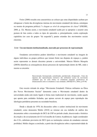23


        Freire (2008) ressalta esta característica ao colocar que estas disparidades acabam por
ultrapassar o limite das divergências internas do movimento estudantil (de táticas, estratégias
ou mesmo de programa político) "e chegam ao nível do antagonismo de classe" (FREIRE,
2008, p. 32). Mesmo assim, o movimento estudantil acaba por se apropriar e assumir uma
postura de luta contra a todos os tipos de opressões e, principalmente, contra exploração
capitalista (no caso de grupos “de esquerda”), pautas oriundas dos movimentos sociais
classistas.



3.1.4 Um movimento institucionalizado, marcado por processos de representação


        Estudantes universitários podem identificar o movimento estudantil na imagem de
alguns indivíduos ou grupos políticos que tomam frente nas disputas de espaços e, podem
assim representar os demais discentes perante a universidade. Marcos Ribeiro Mesquita
(2003b) identifica as consequências desses processos de representação dentro do ME, onde o
mesmo se encontra:


                        Burocratizado, hierarquizado, centralizador, partidarizado, ultrapassado... Estas são
                        algumas das representações (inclusive dos militantes) acerca do movimento
                        estudantil que, de certa forma, se cristalizam enquanto justificativas do
                        distanciamento entre os estudantes e suas entidades. (MESQUITA, 2003a, p.95-96)



        Este excerto retirado do artigo “Movimento Estudantil: Práticas militantes na Ótica
dos Novos Movimentos Sociais” demonstra como o Movimento estudantil dentro da
universidade ainda está muito ligado à forma mais tradicional do movimento, sendo aquele
que aponta para entidades fechadas, que apenas servem de espaço para reprodução das
ideologias partidárias presentes na sociedade brasileira.

        Desde a década de 1970, há discussões sobre o caráter institucional do movimento
estudantil, como demonstra Muller (2010) ao retomar em seu trabalho de análise dos
documentos sobre a reconstrução do DCE da USP no período citado, descrevendo o histórico
da criação e do esvaziamento do CCA (Conselho de Centros Acadêmicos) órgão coordenador
dos CA's, substituto provisório do DCE (pois as instituições centrais de estudantes estavam
proibidas). Muller chegou a conclusão, a partir das divergências sobre a representatividade do
 