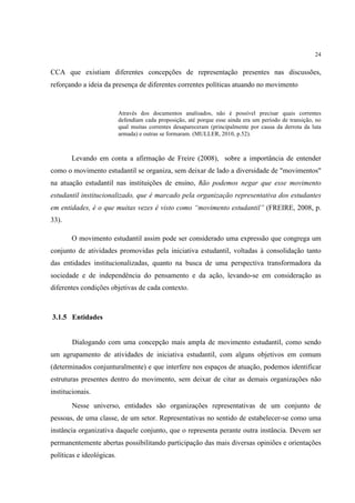 24


CCA que existiam diferentes concepções de representação presentes nas discussões,
reforçando a ideia da presença de diferentes correntes políticas atuando no movimento


                           Através dos documentos analisados, não é possível precisar quais correntes
                           defendiam cada proposição, até porque esse ainda era um período de transição, no
                           qual muitas correntes desapareceram (principalmente por causa da derrota da luta
                           armada) e outras se formaram. (MULLER, 2010, p.52).



       Levando em conta a afirmação de Freire (2008), sobre a importância de entender
como o movimento estudantil se organiza, sem deixar de lado a diversidade de "movimentos"
na atuação estudantil nas instituições de ensino, " ão podemos negar que esse movimento
                                                  n
estudantil institucionalizado, que é marcado pela organização representativa dos estudantes
em entidades, é o que muitas vezes é visto como “movimento estudantil” (FREIRE, 2008, p.
33).

       O movimento estudantil assim pode ser considerado uma expressão que congrega um
conjunto de atividades promovidas pela iniciativa estudantil, voltadas à consolidação tanto
das entidades institucionalizadas, quanto na busca de uma perspectiva transformadora da
sociedade e de independência do pensamento e da ação, levando-se em consideração as
diferentes condições objetivas de cada contexto.



3.1.5 Entidades


        Dialogando com uma concepção mais ampla de movimento estudantil, como sendo
um agrupamento de atividades de iniciativa estudantil, com alguns objetivos em comum
(determinados conjunturalmente) e que interfere nos espaços de atuação, podemos identificar
estruturas presentes dentro do movimento, sem deixar de citar as demais organizações não
institucionais.
        Nesse universo, entidades são organizações representativas de um conjunto de
pessoas, de uma classe, de um setor. Representativas no sentido de estabelecer-se como uma
instância organizativa daquele conjunto, que o representa perante outra instância. Devem ser
permanentemente abertas possibilitando participação das mais diversas opiniões e orientações
políticas e ideológicas.
 