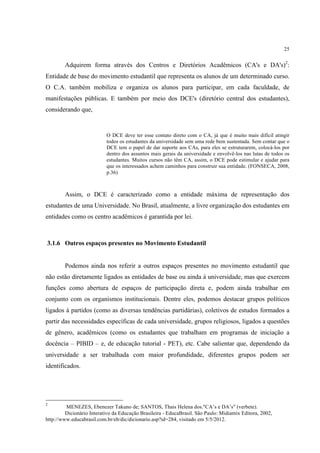 25


        Adquirem forma através dos Centros e Diretórios Acadêmicos (CA's e DA's)2:
Entidade de base do movimento estudantil que representa os alunos de um determinado curso.
O C.A. também mobiliza e organiza os alunos para participar, em cada faculdade, de
manifestações públicas. E também por meio dos DCE's (diretório central dos estudantes),
considerando que,


                           O DCE deve ter esse contato direto com o CA, já que é muito mais difícil atingir
                           todos os estudantes da universidade sem uma rede bem sustentada. Sem contar que o
                           DCE tem o papel de dar suporte aos CAs, para eles se estruturarem, colocá-los por
                           dentro dos assuntos mais gerais da universidade e envolvê-los nas lutas de todos os
                           estudantes. Muitos cursos não têm CA, assim, o DCE pode estimular e ajudar para
                           que os interessados achem caminhos para construir sua entidade. (FONSECA, 2008,
                           p.36)



        Assim, o DCE é caracterizado como a entidade máxima de representação dos
estudantes de uma Universidade. No Brasil, atualmente, a livre organização dos estudantes em
entidades como os centro acadêmicos é garantida por lei.



3.1.6 Outros espaços presentes no Movimento Estudantil


        Podemos ainda nos referir a outros espaços presentes no movimento estudantil que
não estão diretamente ligados as entidades de base ou ainda à universidade, mas que exercem
funções como abertura de espaços de participação direta e, podem ainda trabalhar em
conjunto com os organismos institucionais. Dentre eles, podemos destacar grupos políticos
ligados à partidos (como as diversas tendências partidárias), coletivos de estudos formados a
partir das necessidades específicas de cada universidade, grupos religiosos, ligados a questões
de gênero, acadêmicos (como os estudantes que trabalham em programas de iniciação a
docência – PIBID – e, de educação tutorial - PET), etc. Cabe salientar que, dependendo da
universidade a ser trabalhada com maior profundidade, diferentes grupos podem ser
identificados.




2
         MENEZES, Ebenezer Takuno de; SANTOS, Thais Helena dos."CA’s e DA’s" (verbete).
         Dicionário Interativo da Educação Brasileira - EducaBrasil. São Paulo: Midiamix Editora, 2002,
http://www.educabrasil.com.br/eb/dic/dicionario.asp?id=284, visitado em 5/5/2012.
 