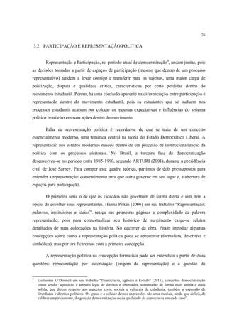 26


3.2 PARTICIPAÇÃO E REPRESENTAÇÃO POLÍTICA


         Representação e Participação, no período atual de democratização4, andam juntas, pois
as decisões tomadas a partir de espaços de participação (mesmo que dentro de um processo
representativo) tendem a levar consigo e transferir para os sujeitos, uma maior carga de
politização, disputa e qualidade crítica, características por certo perdidas dentro do
movimento estudantil. Porém, há uma confusão aparente na diferenciação entre participação e
representação dentro do movimento estudantil, pois os estudantes que se incluem nos
processos estudantis acabam por colocar as mesmas expectativas e influências do sistema
político brasileiro em suas ações dentro do movimento.

         Falar de representação política é recordar-se de que se trata de um conceito
essencialmente moderno, uma temática central na teoria do Estado Democrático Liberal. A
representação nos estados modernos nasceu dentro de um processo de institucionalização da
política com os processos eleitorais. No Brasil, a terceira fase de democratização
desenvolveu-se no período entre 1985-1990, segundo ARTURI (2001), durante a presidência
civil de José Sarney. Para compor este quadro teórico, partimos de dois pressupostos para
entender a representação: consentimento para que outro governe em seu lugar e, a abertura de
espaços para participação.

         O primeiro seria o de que os cidadãos não governam de forma direta e sim, tem a
opção de escolher seus representantes. Hanna Pitkin (2006) em seu trabalho “Representação:
palavras, instituições e ideias”, realça nas primeiras páginas a complexidade da palavra
representação, pois para contextualizar seu histórico de surgimento exige-se relatos
detalhados de suas colocações na história. No decorrer da obra, Pitkin introduz algumas
concepções sobre como a representação política pode se apresentar (formalista, descritiva e
simbólica), mas por ora ficaremos com a primeira concepção.

         A representação política na concepção formalista pode ser entendida a partir de duas
questões: representação por autorização (origem da representação) e a questão da


4
    Guillermo O’Donnell em seu trabalho “Democracia, agência e Estado” (2011), conceitua democratização
    como sendo “aquisição e amparo legal de direitos e liberdades, sustentadas de forma mais ampla e mais
    sólida, que dizem respeito aos aspectos civis, sociais e culturais da cidadania, também a expansão de
    liberdades e direitos políticos. Os graus e a solidez dessas expressões são uma medida, ainda que difícil, de
    calibrar empiricamente, do grau de democratização ou da qualidade da democracia em cada caso”.
 