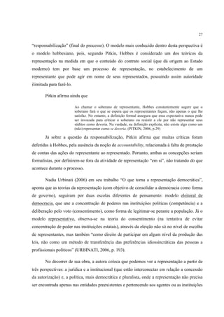 27


“responsabilização” (final do processo). O modelo mais conhecido dentro desta perspectiva é
o modelo hobbesiano, pois, segundo Pitkin, Hobbes é considerado um dos teóricos da
representação na medida em que o conteúdo do contrato social (que dá origem ao Estado
moderno) tem por base um processo de representação, no estabelecimento de um
representante que pode agir em nome de seus representados, possuindo assim autoridade
ilimitada para fazê-lo.

       Pitkin afirma ainda que

                          Ao chamar o soberano de representante, Hobbes constantemente sugere que o
                          soberano fará o que se espera que os representantes façam, não apenas o que lhe
                          satisfaz. No entanto, a definição formal assegura que essa expectativa nunca pode
                          ser invocada para criticar o soberano ou resistir a ele por não representar seus
                          súditos como deveria. Na verdade, na definição explícita, não existe algo como um
                          (não) representar como se deveria. (PITKIN, 2006, p.29)

       Já sobre a questão da responsabilização, Pitkin afirma que muitas críticas foram
deferidas à Hobbes, pela ausência da noção de accountability, relacionada à falta de prestação
de contas das ações do representante ao representado. Portanto, ambas as concepções seriam
formalistas, por definirem-se fora da atividade de representação “em si”, não tratando do que
acontece durante o processo.

       Nadia Urbinati (2006) em seu trabalho “O que torna a representação democrática”,
aponta que as teorias da representação (com objetivo de consolidar a democracia como forma
de governo), seguiram por duas escolas diferentes de pensamento: modelo eleitoral de
democracia, que une a concentração de poderes nas instituições políticas (competência) e a
deliberação pelo voto (consentimento), como forma de legitimar-se perante a população. Já o
modelo representativo, observa-se na teoria do consentimento (na tentativa de evitar
concentração de poder nas instituições estatais), através da eleição não só no nível de escolha
de representantes, mas também “como direito de participar em algum nível da produção das
leis, não como um método de transferência das preferências idiossincráticas das pessoas a
profissionais políticos” (URBINATI, 2006, p. 193).

       No decorrer de sua obra, a autora coloca que podemos ver a representação a partir de
três perspectivas: a jurídica e a institucional (que estão interconectas em relação a concessão
da autorização) e, a política, mais democrática e pluralista, onde a representação não precisa
ser encontrada apenas nas entidades preexistentes e pertencendo aos agentes ou as instituições
 