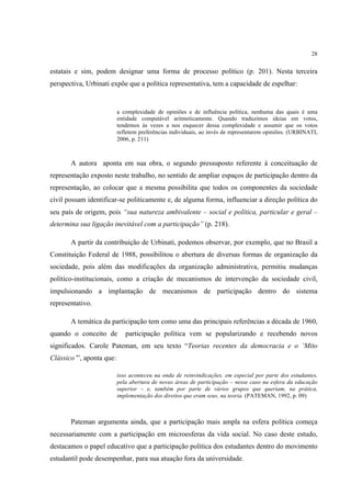 28


estatais e sim, podem designar uma forma de processo político (p. 201). Nesta terceira
perspectiva, Urbinati expõe que a política representativa, tem a capacidade de espelhar:


                          a complexidade de opiniões e de influência política, nenhuma das quais é uma
                          entidade computável aritmeticamente. Quando traduzimos ideias em votos,
                          tendemos às vezes a nos esquecer dessa complexidade e assumir que os votos
                          refletem preferências individuais, ao invés de representarem opiniões. (URBINATI,
                          2006, p. 211)



       A autora aponta em sua obra, o segundo pressuposto referente à conceituação de
representação exposto neste trabalho, no sentido de ampliar espaços de participação dentro da
representação, ao colocar que a mesma possibilita que todos os componentes da sociedade
civil possam identificar-se politicamente e, de alguma forma, influenciar a direção política do
seu país de origem, pois “sua natureza ambivalente – social e política, particular e geral –
determina sua ligação inevitável com a participação” (p. 218).

       A partir da contribuição de Urbinati, podemos observar, por exemplo, que no Brasil a
Constituição Federal de 1988, possibilitou o abertura de diversas formas de organização da
sociedade, pois além das modificações da organização administrativa, permitiu mudanças
político-institucionais, como a criação de mecanismos de intervenção da sociedade civil,
impulsionando a implantação de mecanismos de participação dentro do sistema
representativo.

       A temática da participação tem como uma das principais referências a década de 1960,
quando o conceito de         participação política vem se popularizando e recebendo novos
significados. Carole Pateman, em seu texto “Teorias recentes da democracia e o ‘Mito
Clássico’”, aponta que:

                          isso aconteceu na onda de reinvindicações, em especial por parte dos estudantes,
                          pela abertura de novas áreas de participação – nesse caso na esfera da educação
                          superior – e, também por parte de vários grupos que queriam, na prática,
                          implementação dos direitos que eram seus, na teoria. (PATEMAN, 1992, p. 09)



       Pateman argumenta ainda, que a participação mais ampla na esfera política começa
necessariamente com a participação em microesferas da vida social. No caso deste estudo,
destacamos o papel educativo que a participação politica dos estudantes dentro do movimento
estudantil pode desempenhar, para sua atuação fora da universidade.
 