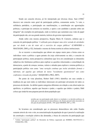29


        Sendo um conceito diverso, já foi interpretado por diversas óticas. Sani (1988)3
descreve um conceito mais geral de participação política, comumente aceito, "o voto, a
militância partidária, a participação em manifestações, a contribuição em agremiações
políticas, o participar de comícios ou reuniões, o apoio a um candidato e pressão sobre um
dirigente" são exemplos de participação, onde os teóricos que sustentam essa visão do papel
da participação são, em sua grande maioria, teóricos do governo representativo.
        Ainda sobre esta mesma perspectiva, Regina Maria D. Carneiro, enfatiza que o
conceito de participação política “é utilizado para designar uma série variada de atividades
que vai desde o ato de votar até o exercício de cargos públicos” (CARNEIRO e
MACHADO, 2009, p. 02), limitando o mesmo de forma restrita às esferas institucionais.
        Ao se recorrer a conceituações que abram um espaço maior para a forma como os
indivíduos veem a política e agem perante ela (seja coletivamente ou não), o conceito de
participação política, numa perspectiva culturalista (que leva em consideração as dimensões
subjetivas dos fenômenos políticos para explicar as questões relacionadas a consolidação da
democracia, a partir de crenças, normas, valores e atitudes para explicar o sistema político), a
participação política vem como “uma variação contínua que inclui atividades formais e
informais, até aquelas que utilizam de meios "socialmente questionáveis" tais como
confrontos e invasão de prédios” (BAQUERO e PRÁ, 2007).
        Do ponto de vista pluralista, Robert Dahl (1981) identifica em seus estudos a
tendência de que nem todos os indivíduos interessam em participar ativamente de todos os
processos de decisão. Ao definir quatro categorias diferentes em relação a esta observação (os
apolíticos, os políticos, aqueles que buscam o poder, e aqueles que detêm o poder), Dahl
coloca que ainda há uma pequena parcela desta população que:


                        acredita que sua participação pode alterar os resultados e as decisões políticas, de
                        modo que os sentimentos de autoconfiança e de eficácia pessoal estão associados ao
                        alto grau de participação (DAHL, 1981 apud AMORIM, 2007, p. 369)



        Se levarmos em consideração que os processos democráticos não estão fixados
somente através do voto e sim, na conscientização da população de que é possível a realização
da construção e resolução coletiva das demandas, a busca de conceitos de participação que
3
    Verbete "participação política" do Dicionário de Política organizado por BOBBIO, MATTEUCCI e
    PASQUINO, 1988.
 