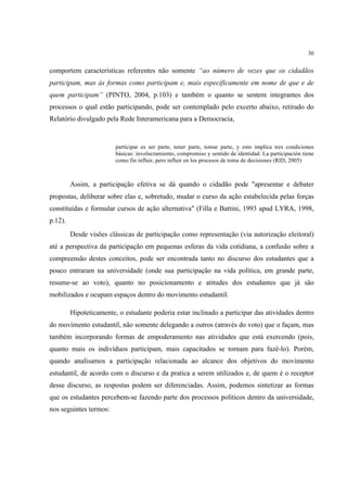 30


comportem características referentes não somente “ao número de vezes que os cidadãos
participam, mas às formas como participam e, mais especificamente em nome de que e de
quem participam” (PINTO, 2004, p.103) e também o quanto se sentem integrantes dos
processos o qual estão participando, pode ser contemplado pelo excerto abaixo, retirado do
Relatório divulgado pela Rede Interamericana para a Democracia,


                         participar es ser parte, tener parte, tomar parte, y esto implica tres condiciones
                         básicas: involucramiento, compromiso y sentido de identidad. La participación tiene
                         como fin influir, pero influir en los procesos de toma de decisiones (RID, 2005)



         Assim, a participação efetiva se dá quando o cidadão pode "apresentar e debater
propostas, deliberar sobre elas e, sobretudo, mudar o curso da ação estabelecida pelas forças
constituídas e formular cursos de ação alternativa" (Filla e Battini, 1993 apud LYRA, 1998,
p.12).
         Desde visões clássicas de participação como representação (via autorização eleitoral)
até a perspectiva da participação em pequenas esferas da vida cotidiana, a confusão sobre a
compreensão destes conceitos, pode ser encontrada tanto no discurso dos estudantes que a
pouco entraram na universidade (onde sua participação na vida política, em grande parte,
resume-se ao voto), quanto no posicionamento e atitudes dos estudantes que já são
mobilizados e ocupam espaços dentro do movimento estudantil.

         Hipoteticamente, o estudante poderia estar inclinado a participar das atividades dentro
do movimento estudantil, não somente delegando a outros (através do voto) que o façam, mas
também incorporando formas de empoderamento nas atividades que está exercendo (pois,
quanto mais os indivíduos participam, mais capacitados se tornam para fazê-lo). Porém,
quando analisamos a participação relacionada ao alcance dos objetivos do movimento
estudantil, de acordo com o discurso e da pratica a serem utilizados e, de quem é o receptor
desse discurso, as respostas podem ser diferenciadas. Assim, podemos sintetizar as formas
que os estudantes percebem-se fazendo parte dos processos políticos dentro da universidade,
nos seguintes termos:
 