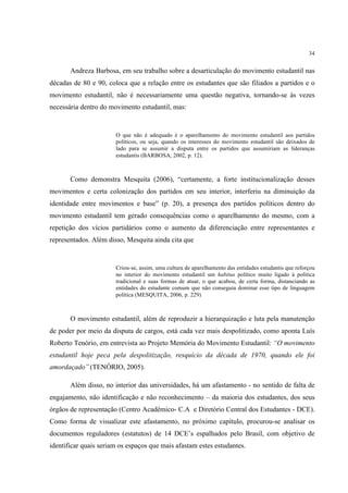34


       Andreza Barbosa, em seu trabalho sobre a desarticulação do movimento estudantil nas
décadas de 80 e 90, coloca que a relação entre os estudantes que são filiados a partidos e o
movimento estudantil, não é necessariamente uma questão negativa, tornando-se às vezes
necessária dentro do movimento estudantil, mas:


                       O que não é adequado é o aparelhamento do movimento estudantil aos partidos
                       políticos, ou seja, quando os interesses do movimento estudantil são deixados de
                       lado para se assumir a disputa entre os partidos que assumiriam as lideranças
                       estudantis (BARBOSA, 2002, p. 12).



       Como demonstra Mesquita (2006), “certamente, a forte institucionalização desses
movimentos e certa colonização dos partidos em seu interior, interferiu na diminuição da
identidade entre movimentos e base” (p. 20), a presença dos partidos políticos dentro do
movimento estudantil tem gerado consequências como o aparelhamento do mesmo, com a
repetição dos vícios partidários como o aumento da diferenciação entre representantes e
representados. Além disso, Mesquita ainda cita que


                       Criou-se, assim, uma cultura de aparelhamento das entidades estudantis que reforçou
                       no interior do movimento estudantil um habitus político muito ligado à política
                       tradicional e suas formas de atuar, o que acabou, de certa forma, distanciando as
                       entidades do estudante comum que não conseguia dominar esse tipo de linguagem
                       política (MESQUITA, 2006, p. 229)



       O movimento estudantil, além de reproduzir a hierarquização e luta pela manutenção
de poder por meio da disputa de cargos, está cada vez mais despolitizado, como aponta Luís
Roberto Tenório, em entrevista ao Projeto Memória do Movimento Estudantil: “O movimento
estudantil hoje peca pela despolitização, resquício da década de 1970, quando ele foi
amordaçado” (TENÓRIO, 2005).

       Além disso, no interior das universidades, há um afastamento - no sentido de falta de
engajamento, não identificação e não reconhecimento – da maioria dos estudantes, dos seus
órgãos de representação (Centro Acadêmico- C.A e Diretório Central dos Estudantes - DCE).
Como forma de visualizar este afastamento, no próximo capítulo, procurou-se analisar os
documentos reguladores (estatutos) de 14 DCE’s espalhados pelo Brasil, com objetivo de
identificar quais seriam os espaços que mais afastam estes estudantes.
 