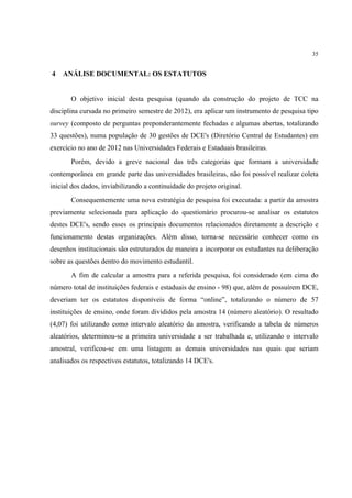 35


4   ANÁLISE DOCUMENTAL: OS ESTATUTOS


       O objetivo inicial desta pesquisa (quando da construção do projeto de TCC na
disciplina cursada no primeiro semestre de 2012), era aplicar um instrumento de pesquisa tipo
survey (composto de perguntas preponderantemente fechadas e algumas abertas, totalizando
33 questões), numa população de 30 gestões de DCE's (Diretório Central de Estudantes) em
exercício no ano de 2012 nas Universidades Federais e Estaduais brasileiras.
       Porém, devido a greve nacional das três categorias que formam a universidade
contemporânea em grande parte das universidades brasileiras, não foi possível realizar coleta
inicial dos dados, inviabilizando a continuidade do projeto original.
       Consequentemente uma nova estratégia de pesquisa foi executada: a partir da amostra
previamente selecionada para aplicação do questionário procurou-se analisar os estatutos
destes DCE's, sendo esses os principais documentos relacionados diretamente a descrição e
funcionamento destas organizações. Além disso, torna-se necessário conhecer como os
desenhos institucionais são estruturados de maneira a incorporar os estudantes na deliberação
sobre as questões dentro do movimento estudantil.
       A fim de calcular a amostra para a referida pesquisa, foi considerado (em cima do
número total de instituições federais e estaduais de ensino - 98) que, além de possuírem DCE,
deveriam ter os estatutos disponíveis de forma “online”, totalizando o número de 57
instituições de ensino, onde foram divididos pela amostra 14 (número aleatório). O resultado
(4,07) foi utilizando como intervalo aleatório da amostra, verificando a tabela de números
aleatórios, determinou-se a primeira universidade a ser trabalhada e, utilizando o intervalo
amostral, verificou-se em uma listagem as demais universidades nas quais que seriam
analisados os respectivos estatutos, totalizando 14 DCE's.
 
