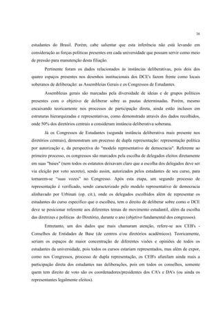 38


estudantes do Brasil. Porém, cabe salientar que esta inferência não está levando em
consideração as forças políticas presentes em cada universidade que possam servir como meio
de pressão para manutenção desta filiação.
       Pertinente foram os dados relacionados às instâncias deliberativas, pois dois dos
quatro espaços presentes nos desenhos institucionais dos DCE's fazem frente como locais
soberanos de deliberação: as Assembleias Gerais e os Congressos de Estudantes.
       Assembleias gerais são marcadas pela diversidade de ideias e de grupos políticos
presentes com o objetivo de deliberar sobre as pautas determinadas. Porém, mesmo
encaixando teoricamente nos processos de participação direta, ainda estão inclusos em
estruturas hierarquizadas e representativas, como demonstrado através dos dados recolhidos,
onde 50% dos diretórios centrais a consideram instância deliberativa soberana.
       Já os Congressos de Estudantes (segunda instância deliberativa mais presente nos
diretórios centrais), demonstram um processo de dupla representação: representação política
por autorização e, da perspectiva do "modelo representativo de democracia". Referente ao
primeiro processo, os congressos são marcados pela escolha de delegados eleitos diretamente
em suas "bases" (nem todos os estatutos deixavam claro que a escolha dos delegados deve ser
via eleição por voto secreto), sendo assim, autorizados pelos estudantes de seu curso, para
tornarem-se “suas vozes” no Congresso. Após esta etapa, um segundo processo de
representação é verificado, sendo caracterizado pelo modelo representativo de democracia
alinhavado por Urbinati (op. cit.), onde os delegados escolhidos além de representar os
estudantes do curso específico que o escolheu, tem o direito de deliberar sobre como o DCE
deve se posicionar referente aos diferentes temas do movimento estudantil, além da escolha
das diretrizes e políticas do Diretório, durante o ano (objetivo fundamental dos congressos).
       Entretanto, um dos dados que mais chamaram atenção, refere-se aos CEB's -
Conselhos de Entidades de Base (de centros e/ou diretórios acadêmicos). Teoricamente,
seriam os espaços de maior concentração de diferentes visões e opiniões de todos os
estudantes da universidade, pois todos os cursos estariam representados, mas além de expor,
como nos Congressos, processo de dupla representação, os CEB's afunilam ainda mais a
participação direta dos estudantes nas deliberações, pois em todos os conselhos, somente
quem tem direito de voto são os coordenadores/presidentes dos CA's e DA's (ou ainda os
representantes legalmente eleitos).
 