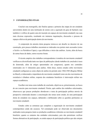 40



5   CONSIDERAÇÕES FINAIS


       Concluir esta monografia, não finaliza apenas a primeira das etapas de um estudante
universitário dentro de uma instituição de ensino com a aquisição do grau de bacharel, mas
também é o reflexo de quatro anos de inserção em espaços do movimento estudantil, nas suas
mais diversas expressões, resultando em inúmeras inquietações, discussões e procura de
espaços efetivos de participação dentro do movimento.

       A composição da amostra desta pesquisa tornou-se um desafio no decorrer de sua
construção, pois poucos trabalhos encontram-se indexados nos portais mais acessados (como
o Scielo e os Periódicos Capes), o que dificultou o início das análises. Assim, além da busca
de outras bases de dados, outros recortes foram.

       O recorte empírico dos trabalhos correspondentes à temática do movimento estudantil
verificou-se diversificada tanto nos tipos de publicações (desde trabalhos de conclusão à teses
de doutorado, além de artigos apresentados em congressos), quanto nos conteúdos
sintetizados em 11 dimensões para análise. Além disso, muitos estudos sobre movimento
estudantil configuram-se como objeto de análise do período entre 1964-1985 (Regime Militar
no Brasil), evidenciando a importância do movimento estudantil como um dos movimentos de
resistência à ditadura militar, resposta dos estudantes brasileiros à intervenção militar nos
espaços acadêmicos.

       Escolher este tema como trabalho de conclusão, objetivou-se, primeiramente, na busca
de um conceito para movimento estudantil. Porém, após análise dos trabalhos selecionados,
observou-se que poucas produções abordavam o tema da participação política através da
perspectiva sintetizada durante a conceituação dos temas neste estudo, de uma participação
direta do estudante nos espaços, debatendo e deliberando sobre as questões pertinentes ao
movimento estudantil.

       Estudos sobre as estruturas que compõem a organização do movimento estudantil
contemporâneo ainda são escassos. Tal constatação pode ser observada nos documentos
analisados nesta pesquisa (tanto as produções acadêmicas referentes ao movimento estudantil
brasileiro, quanto os estatutos das entidades selecionadas), pois não permitiram verificar
formas alternativas de participação, ou ainda espaços de participação política que não estejam
 