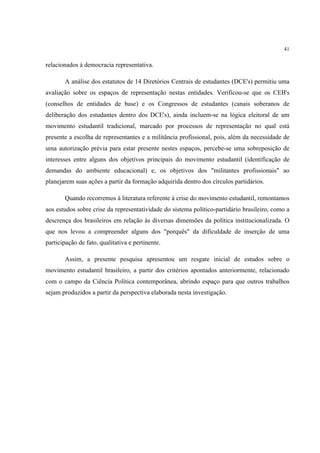 41


relacionados à democracia representativa.

       A análise dos estatutos de 14 Diretórios Centrais de estudantes (DCE's) permitiu uma
avaliação sobre os espaços de representação nestas entidades. Verificou-se que os CEB's
(conselhos de entidades de base) e os Congressos de estudantes (canais soberanos de
deliberação dos estudantes dentro dos DCE's), ainda incluem-se na lógica eleitoral de um
movimento estudantil tradicional, marcado por processos de representação no qual está
presente a escolha de representantes e a militância profissional, pois, além da necessidade de
uma autorização prévia para estar presente nestes espaços, percebe-se uma sobreposição de
interesses entre alguns dos objetivos principais do movimento estudantil (identificação de
demandas do ambiente educacional) e, os objetivos dos "militantes profissionais" ao
planejarem suas ações a partir da formação adquirida dentro dos círculos partidários.

       Quando recorremos à literatura referente à crise do movimento estudantil, remontamos
aos estudos sobre crise da representatividade do sistema político-partidário brasileiro, como a
descrença dos brasileiros em relação às diversas dimensões da política institucionalizada. O
que nos levou a compreender alguns dos "porquês" da dificuldade de inserção de uma
participação de fato, qualitativa e pertinente.

       Assim, a presente pesquisa apresentou um resgate inicial de estudos sobre o
movimento estudantil brasileiro, a partir dos critérios apontados anteriormente, relacionado
com o campo da Ciência Política contemporânea, abrindo espaço para que outros trabalhos
sejam produzidos a partir da perspectiva elaborada nesta investigação.
 