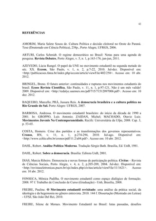 42


REFERÊNCIAS


AMORIM, Maria Salete Souza de. Cultura Política e decisão eleitoral no Oeste do Paraná.
Tese (Doutorado em Ciência Política), 238p., Porto Alegre, UFRGS, 2006.

ARTURI, Carlos Schmidt. O regime democrático no Brasil: Notas para uma agenda de
pesquisa. Revista Debates, Porto Alegre, v. 5, n. 1, p.163-176, jan-jun, 2011.

AZEVEDO, Lúcia Rangel. O papel da UNE no movimento estudantil na segunda metade do
séc. XX. Eccom, São Paulo, v. 1, n. 2, p.7-22, 2010. Jul-dez. Disponível em:
<http://publicacoes.fatea.br/index.php/eccom/article/viewFile/402/258>. Acesso em: 10 abr.
2012.

BRINGEL, Breno. O futuro anterior: continuidades e rupturas nos movimentos estudantis do
brasil. Ecoos Revista Científica, São Paulo, v. 11, n. 1, p.97-121, Não é um mês valido!
2009. Disponível em: <http://redalyc.uaemex.mx/pdf/715/71512097006.pdf>. Acesso em: 10
dez. 2012.

BAQUERO, Marcello; PRÁ, Jussara Reis. A democracia brasileira e a cultura política no
Rio Grande do Sul. Porto Alegre: UFRGS, 2007.

BARBOSA, Andressa. O movimento estudantil brasileiro: do início da década de 1990 a
2001. In: GROPPO, Luís Antonio; ZAIDAN, Michel; MACHADO, Otavio Luiz.
Movimentos Juvenis Na Contemporaneidade. Recife: Universitária da Ufpe, 2008. Cap. 3,
p. 53-65.

COSTA, Homero. Crise dos partidos e as transformações dos governos representativos.
Cronos, RN, v. 11, n. 1, p.274-294, 2010. Jul-ago. Disponível em:
<http://www.cchla.ufrn.br/cronos/pdf/11.2/a04.pdf>. Acesso em: 10 abr. 2012.

DAHL, Robert. Análise Política Moderna. Tradução Sérgio Bath. Brasília, Ed. UnB, 1981.

DAHL, Robert. Sobre a democracia. Brasília: Editora UnB, 2001.

DIAS, Marcia Ribeiro. Democracia e novas formas de participação política. Civitas – Revista
de Ciências Sociais, Porto Alegre, v. 4, n. 2, p.205-209, 2004. Jul-dez. Disponível em:
<http://revistaseletronicas.pucrs.br/ojs/index.php/civitas/article/viewFile/11/1621>. Acesso
em: 10 abr. 2012.

FONSECA, Mônica Padilha. O movimento estudantil como espaço dialógico de formação.
2008. 97 f. Trabalho de Conclusão de Curso (Graduação) - Unb, Brasília, 2008.

FREIRE, Pauline. O Movimento estudantil revisitado: uma análise da prática social, da
ideologia e da hegemonia no gênero entrevista. 2010. 144 f. Dissertação (Mestrado em Letras)
- UFSJ, São João Del Rei, 2010.

FREIRE, Silene de Moraes. Movimento Estudantil no Brasil: lutas passadas, desafios
 
