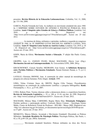 43


presentes. Revista Historia de la Educación Latinoamericana. Colômbia, Vol. 11, 2008,
pp. 131-146, 2008.

GARCIA, Priscila Fernanda da Costa. As mulheres no movimento estudantil dos anos 1960.
In: I SIMPÓSIO SOBRE ESTUDOS DE GÊNERO E POLÍTICAS PÚBLICAS, 2010,
Londrina. Anais I Simpósio sobre Estudos de Gênero e Políticas Públicas. Londrina: Uel,
2010.          p.           61           -           70.          Disponível       em:
<http://www.uel.br/eventos/gpp/pages/arquivos/7.PriscilaGarcia.pdf>. Acesso em: 25 mar.
2012.

__________. As meninas de ibiúna, militantes e oprimidas: mulheres e esquerda no congresso
estudantil de 1968. In: IV SIMPÓSIO LUTAS SOCIAIS NA AMÉRICA LATINA, 2010,
Londrina. Anais IV Simpósio Lutas Sociais na América Latina. Londrina: Uel, 2010. p. 54
- 62. Disponível em: <http://www.uel.br/eventos/gpp/pages/arquivos/7.PriscilaGarcia.pdf>.
Acesso em: 25 mar. 2012.

GOHN, Maria da Glória. Movimentos Sociais e Educação. 3ª edição São Paulo: Cortez,
1999.

GROPPO, Luis A.; ZAIDAN FILHO, Michel; MACHADO, Otavio Luiz (Org.).
Movimentos Juvenis na Contemporaneidade. Pe: Universitária UFPE, 2008. 204 p.

KRUSCHEWSKY, Camyle Serafim; MEDRADO, Ivan Gomes. A Influência Recíproca
entre Partidos Políticos e Movimentos Estudantis. Paraná Eleitoral, Paraná, n. 71, p.1-3,
out. 2009.

LAVILLE, Christian; DIONNE, Jean. A construção do saber: manual de metodologia da
pesquisa em ciências humanas. Porto Alegre: Artmed, 1999.

LIMA, Telma Cristiane Sasso de; MIOTO, Regina Célia Tamaso. Procedimentos
metodológicos na construção do conhecimento científico: a pesquisa bibliográfica. Katál,
Florianópolis, v. 10, n. , p.37-45, 2007.

LYRA, Rubens Pinto. Teorias clássicas sobre a democracia direta e a experiência brasileira.
Revista de Informação Legislativa, v. 35, n. 140, p. 11-16, out./dez. de 1998. Disponível
em: <http://www2.senado.gov.br/bdsf/item/id/413>. Acesso em: 25 mar. 2012.

MACHADO, Mônica Mata; CARNEIRO, Regina Maria Dias. Orientação Pedagógica:
Partidos políticos e participação política: Currículo Básico Comum - Sociologia Ensino
Médio. Centro de Referência Virtual do Professor - SEE-MG / Março 2009. Disponível em:
<http://crv.educacao.mg.gov.br/sistema_crv/documentos/op/em/sociologia/2010-08/op-em-
so-17.pdf>. Acesso em: 25 mar. 2012.

MESQUITA, Marcos Ribeiro. Juventude e Movimento Estudantil: Discutindo as Práticas
Militantes. Sociedade Brasileira De Psicologia Política: Psicologia Política, São Paulo, v.
03, n. 05, p.89-120, jun. 2003a. Semestral.

__________. Movimento estudantil brasileiro: Práticas militantes na ótica dos Novos
 