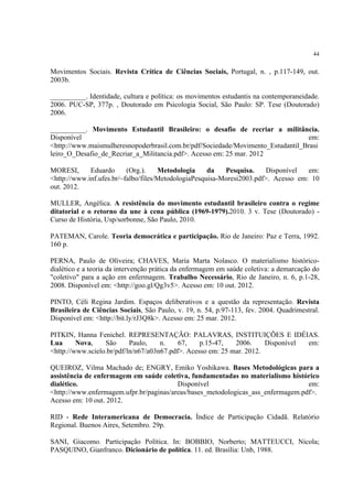 44


Movimentos Sociais. Revista Crítica de Ciências Sociais, Portugal, n. , p.117-149, out.
2003b.

__________. Identidade, cultura e política: os movimentos estudantis na contemporaneidade.
2006. PUC-SP, 377p. , Doutorado em Psicologia Social, São Paulo: SP. Tese (Doutorado)
2006.

__________. Movimento Estudantil Brasileiro: o desafio de recriar a militância.
Disponível                                                                       em:
<http://www.maismulheresnopoderbrasil.com.br/pdf/Sociedade/Movimento_Estudantil_Brasi
leiro_O_Desafio_de_Recriar_a_Militancia.pdf>. Acesso em: 25 mar. 2012

MORESI,      Eduardo      (Org.).    Metodologia     da   Pesquisa.     Disponível  em:
<http://www.inf.ufes.br/~falbo/files/MetodologiaPesquisa-Moresi2003.pdf>. Acesso em: 10
out. 2012.

MULLER, Angélica. A resistência do movimento estudantil brasileiro contra o regime
ditatorial e o retorno da une à cena pública (1969-1979).2010. 3 v. Tese (Doutorado) -
Curso de História, Usp/sorbonne, São Paulo, 2010.

PATEMAN, Carole. Teoria democrática e participação. Rio de Janeiro: Paz e Terra, 1992.
160 p.

PERNA, Paulo de Oliveira; CHAVES, Maria Marta Nolasco. O materialismo histórico-
dialético e a teoria da intervenção prática da enfermagem em saúde coletiva: a demarcação do
"coletivo" para a ação em enfermagem. Trabalho Necessário, Rio de Janeiro, n. 6, p.1-28,
2008. Disponível em: <http://goo.gl/Qg3v5>. Acesso em: 10 out. 2012.

PINTO, Céli Regina Jardim. Espaços deliberativos e a questão da representação. Revista
Brasileira de Ciências Sociais, São Paulo, v. 19, n. 54, p.97-113, fev. 2004. Quadrimestral.
Disponível em: <http://bit.ly/rJ3Q8k>. Acesso em: 25 mar. 2012.

PITKIN, Hanna Fenichel. REPRESENTAÇÃO: PALAVRAS, INSTITUIÇÕES E IDÉIAS.
Lua      Nova,    São      Paulo,    n.    67,    p.15-47,   2006.     Disponível em:
<http://www.scielo.br/pdf/ln/n67/a03n67.pdf>. Acesso em: 25 mar. 2012.

QUEIROZ, Vilma Machado de; ENGRY, Emiko Yoshikawa. Bases Metodológicas para a
assistência de enfermagem em saúde coletiva, fundamentadas no materialismo histórico
dialético.                               Disponível                               em:
<http://www.enfermagem.ufpr.br/paginas/areas/bases_metodologicas_ass_enfermagem.pdf>.
Acesso em: 10 out. 2012.

RID - Rede Interamericana de Democracia. Índice de Participação Cidadã. Relatório
Regional. Buenos Aires, Setembro. 29p.

SANI, Giacomo. Participação Política. In: BOBBIO, Norberto; MATTEUCCI, Nicola;
PASQUINO, Gianfranco. Dicionário de política. 11. ed. Brasília: Unb, 1988.
 