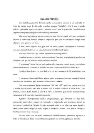 AGRADECIMENTOS
       Este trabalho, para além de uma escolha individual da temática a ser analisada, foi
fruto de muitas horas de discussão, reuniões, viagens, "indiadas"... Ele é uma produção
coletiva, pois todos aqueles que conheci, durante meus 5 anos de graduação, contribuíram de
alguma forma para que hoje este trabalho esteja finalizado.
       Mas, em primeiro lugar, agradeço aos meus pais, Elair e Leonel, pelo amor, paciência,
respeito e humildade, fazendo sempre o impossível para que eu conseguisse atingir meus
objetivos e ser quem eu sou hoje.
       À Rosi, minha segunda mãe, pois sem seu apoio, carinho e compreensão ilimitados,
nos anos em que trabalhei ao seu lado, nunca estaria me formando agora.
       Aos meus familiares, que sempre acreditaram no meu potencial.
       Agradeço ao meu orientador, professor Alfredo Gugliano, pela orientação, confiança e
liberdade com que me permitiu desenvolver este trabalho.
       À professora Tatiana Vargas Maia, pois se não fossem os e-mails sempre respondidos
com a maior atenção e carinho, eu não teria decidido fazer Ciências Sociais na UFRGS.
       Agradeço à professora Luciana Ballestrin, por abrir as portas da Ciência Política para
mim.
       A minha querida amiga Fabiana Montin, outra pessoa que me apoiou quando desisti de
um curso em andamento, para enfrentar o vestibular da UFRGS.
       Aos meus colegas da Sociais (amores da "/08" e da "/07"), pois com certeza, sem eles,
a minha graduação não teria sido a mesma, não é mesmo Andressa, Camila, Cátia, Edu,
Maikon, Michel, Rafa, Sandra e Val? E é claro, a Marianne, que mesmo morando longe,
sempre esteve do meu lado, incondicionalmente.
       Agradeço principalmente aqueles amigos/colegas, que estiveram do meu lado,
procurando desenvolver espaços de formação e participação dos estudantes dentro do
movimento estudantil de Ciências Sociais, sem medir esforços em relacionar teoria à prática:
Duda, Paula, Pedro e Roger (de Porto Alegre) e, Ana Paula, Juliana, Lucas, Luis e Tehany (do
Norte e Nordeste para o mundo).
       Por fim, ainda que não tenha citado todas individualmente, gostaria de agradecer a
todas as pessoas que, direta ou indiretamente, ajudaram-me na realização deste trabalho.
 