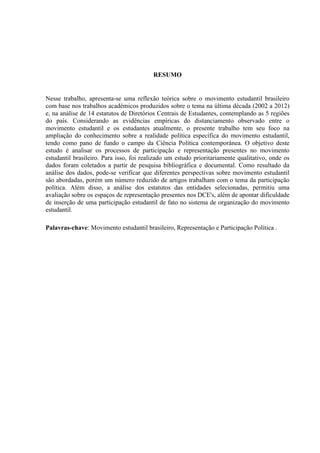 RESUMO


Nesse trabalho, apresenta-se uma reflexão teórica sobre o movimento estudantil brasileiro
com base nos trabalhos acadêmicos produzidos sobre o tema na última década (2002 a 2012)
e, na análise de 14 estatutos de Diretórios Centrais de Estudantes, contemplando as 5 regiões
do país. Considerando as evidências empíricas do distanciamento observado entre o
movimento estudantil e os estudantes atualmente, o presente trabalho tem seu foco na
ampliação do conhecimento sobre a realidade política específica do movimento estudantil,
tendo como pano de fundo o campo da Ciência Política contemporânea. O objetivo deste
estudo é analisar os processos de participação e representação presentes no movimento
estudantil brasileiro. Para isso, foi realizado um estudo prioritariamente qualitativo, onde os
dados foram coletados a partir de pesquisa bibliográfica e documental. Como resultado da
análise dos dados, pode-se verificar que diferentes perspectivas sobre movimento estudantil
são abordadas, porém um número reduzido de artigos trabalham com o tema da participação
política. Além disso, a análise dos estatutos das entidades selecionadas, permitiu uma
avaliação sobre os espaços de representação presentes nos DCE's, além de apontar dificuldade
de inserção de uma participação estudantil de fato no sistema de organização do movimento
estudantil.

Palavras-chave: Movimento estudantil brasileiro, Representação e Participação Política .
 