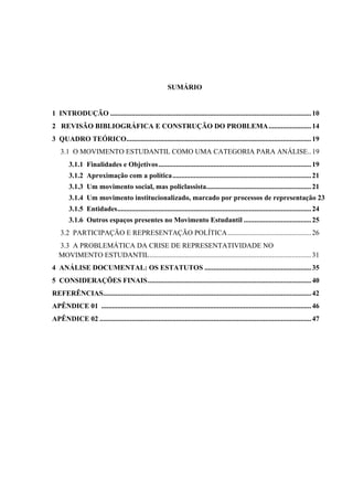 SUMÁRIO


1 INTRODUÇÃO ................................................................................................................. 10
2 REVISÃO BIBLIOGRÁFICA E CONSTRUÇÃO DO PROBLEMA ........................ 14
3 QUADRO TEÓRICO........................................................................................................ 19
    3.1 O MOVIMENTO ESTUDANTIL COMO UMA CATEGORIA PARA ANÁLISE.. 19
        3.1.1 Finalidades e Objetivos ...................................................................................... 19
        3.1.2 Aproximação com a política .............................................................................. 21
        3.1.3 Um movimento social, mas policlassista........................................................... 21
        3.1.4 Um movimento institucionalizado, marcado por processos de representação 23
        3.1.5 Entidades ............................................................................................................. 24
        3.1.6 Outros espaços presentes no Movimento Estudantil ...................................... 25
    3.2 PARTICIPAÇÃO E REPRESENTAÇÃO POLÍTICA ............................................... 26
   3.3 A PROBLEMÁTICA DA CRISE DE REPRESENTATIVIDADE NO
   MOVIMENTO ESTUDANTIL ........................................................................................... 31
4 ANÁLISE DOCUMENTAL: OS ESTATUTOS ............................................................ 35
5 CONSIDERAÇÕES FINAIS ............................................................................................ 40
REFERÊNCIAS..................................................................................................................... 42
APÊNDICE 01 ...................................................................................................................... 46
APÊNDICE 02 ....................................................................................................................... 47
 