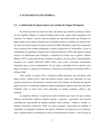 3
2. FUNDAMENTAÇÃO TEÓRICA
2.1. A colaboração de alguns autores nos estudos de Língua Portuguesa
Na tentativa de fazer um recorte de obras e de autores que auxiliem na reflexão e análise
de uma sequência didática de Língua Portuguesa para jovens, muitas obras despontam como
essenciais. No entanto, é preciso optar por aquelas que apresentem pontos que dialogam em
algum sentido com as ideias e propostas que se pretende ressaltar no trabalho a ser desenvolvido,
que neste caso dizem respeito ao gênero narrativas de RPG (abordados a partir das comparações
com as narrativas de aventura) abrangendo as esferas comunicativas de Artes/mídias. Assim, as
considerações dos genebrinos Joaquim Dolz e Bernard Schneuwly (2004) sobre gêneros textuais
parecem ser fundamentais para evidenciar a importância do ensino com os gêneros. Mikhail
Bakhtin (1997) se torna essencial para a dialética dos gêneros, de suas esferas e funcionalidades,
enquanto Luiz Antônio Marcuschi (2002) abarca estes pontos acrescendo considerações
importantes para o ensino contemporâneo. No que tange a articulação entre os gêneros como
objetos de ensino e as práticas de letramento se destacam as contribuições de Brandão (2001) e
de Rojo (2004).
Nesse sentido, os autores Dolz e Schneuwly (2004) produzem uma articulação entre
objeto escolar e prática social a partir dos gêneros textuais, sendo estes enfatizados em seus
aspectos comunicativos (interacionais), sociofuncionais e há a tentativa de definição dos aspectos
globais dos textos, considerando sequências didáticas tipológicas e genéricas para dar conta dessa
totalidade, sendo os textos vistos como enunciados de sentidos completos, globais e não
estanques.
As sequências didáticas - sequências de ensino modulares que visam com que os alunos
alcancem determinados objetivos propostos durante o processo - apresentam uma estrutura
constituída por: apresentação da situação, produção inicial, módulo 1, módulo 2, módulo 3 e
produção final (Dolz, Schneuwly, 2004). Os autores apontam a necessidade de trabalhar as
capacidades de linguagem dominantes dos gêneros abordados em função de novos elementos,
onde a oralidade pode ser trabalhada por meio de posicionamentos diversos, o que favorece ao
 