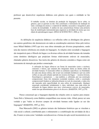 4
professor que desenvolver sequências didáticas com gêneros nos quais a oralidade se faz
presente.
O trabalho escolar, no domínio da produção de linguagem, faz-se sobre, os
gêneros, quer se queiram ou não. Eles constituem o instrumento de mediação de
toda a estratégia de ensino e o material de trabalho, necessário e inesgotável, para
o ensino da textualidade. A análise de suas características fornece uma primeira
base de modelização instrumental para organizar as atividades de ensino que esse
objeto de aprendizagem requer. (DOLZ & SCHNEUWLY, 2004, p. 51)
As definições de sequências didáticas e as reflexões sobre as abordagens dos gêneros
nos autores genebrinos não desmerecem em nada as considerações anteriores feitas pelo teórico
russo Mikail Bakhtin (1997) que teve suas obras retomadas por diversos pesquisadores, sendo
uma das maiores referências em estudos de linguagem. As relações entre sociedade e linguagem
são inseparáveis para o filósofo da língua e as diversas esferas da atividade humana são tomadas
como domínios ideológicos que propiciam formas relativamente estáveis de enunciados,
chamados gêneros discursivos. Sua teoria dos gêneros do discurso considera a língua como um
instrumento de interação que produz a enunciação.
A utilização da língua efetua-se em forma de enunciados (orais e escritos),
concretos e únicos, que emanam dos integrantes duma ou doutra esfera da
atividade humana. O enunciado reflete as condições específicas e as finalidades
de cada uma dessas esferas, não só por seu conteúdo (temático) e por seu estilo
verbal, ou seja, pela seleção operada nos recursos da língua — recursos lexicais,
fraseológicos e gramaticais —, mas também, e, sobretudo, por sua construção
composicional. Estes três elementos (conteúdo temático, estilo e construção
composicional) fundem-se indissoluvelmente no todo do enunciado, e todos eles
são marcados pela especificidade de uma esfera de comunicação. Qualquer
enunciado considerado isoladamente é, claro, individual, mas cada esfera de
utilização da língua elabora seus tipos relativamente estáveis de enunciados,
sendo isso que denominamos gêneros do discurso. (BAKHTIN, 1997, p.279)
Parece consensual que a linguagem dependa das relações entre os sujeitos para emanar.
Tanto Dolz e Schneuwly como Bakhtin compartilham essa mesma visão. Afinal, parece ser uma
verdade a que “todos os diversos campos da atividade humana estão ligados ao uso das
linguagens” (BAKHTIN, 1997, p. 261).
Para Marcuschi (2002) os gêneros textuais são fenômenos históricos que se vinculam a
vida social e cultural, contribuindo para o ordenamento e a estabilização das atividades do dia a
dia. O autor os toma como “entidades sociodiscursivas e formas de ação social incontornáveis em
 