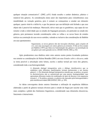 5
qualquer situação comunicativa”. (2002, p.01) Ainda ressalta o caráter dinâmico, plástico e
maleável dos gêneros. As considerações deste autor são importantes para vislumbrarmos essa
mutabilidade ou variação genérica, pois é comum ao começarmos a estudar um elemento
qualquer, querer situá-lo e defini-lo, o que faz parecer que sua definição está fechada e que esse
objeto não é passível de mudanças. Marcuschi, talvez mais que os genebrinos, seja capaz de nos
remeter a toda a relatividade que os estudos de linguagem possuem, em particular ao estudo dos
gêneros, pois permanece tecendo considerações sobre as velhas e as novas bases de estudos
teóricos na construção de seus novos sentidos, valendo-se inclusive das considerações de Bakhtin
em seus apontamentos.
Seguramente, os novos gêneros não são inovações absolutas, quais criações ab
ovo, sem uma ancoragem em outros gêneros já existentes. O fato já fora notado
por Bakhtin [1997] que falava na 'transmutação' dos gêneros e na assimilação de
um gênero por outro gerando novos. (MARCUSCHI, 2002, p. 02)
Após ponderarmos essa dialética entre estes autores nestes pontos levantados podemos
nos remeter as considerações de Helena Brandão (2001) em seus Estudos sobre o discurso, onde
se torna possível a articulação entre leitura, escrita e análise textual por meio dos gêneros,
considerando toda a sua heterogeneidade:
A dimensão dialogal intragenérica seria o diálogo interdiscursivo que se
estabelece entre diferentes manifestações textuais pertencentes a um mesmo
gênero [...]. Por dimensão dialogal intergenérica entendo que, na prática, em geral,
os discursos/textos não se caracterizam por uma pureza, homogeneidade, mas
apresentam diferentes modos de combinação de tipos de discurso e de sequencias
textuais [...]. Na prática, portanto, os gêneros são marcados pela heterogeneidade e
pela interdiscursividade (BRANDÃO, 2001, p. 289)
As ideias convergentes destes autores fomentam a utilização de sequências didáticas
elaboradas a partir de gêneros textuais diversos para o estudo da língua por suscitar uma visão
mais completa e global dos fenômenos linguísticos, considerando suas dimensões discursivas,
funcionais e interacionais.
 