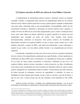 6
2.2 O gênero narrativa de RPG nas esferas de Artes/Mídias e Literária
A marginalização de determinados gêneros textuais é fenômeno comum em qualquer
sociedade. Contudo, a compreensão desse processo de marginalização dentro de um contexto
histórico-social, cultural e político pode fazer com que vejamos gêneros relegados ou depreciados
com outros olhos, explorando todas as suas potencialidades e funcionalidades, afinal, eles são
extensamente utilizados e submetidos a articulações de diversas matrizes como a popular e a
erudita. Os textos de RPG são de certa forma marginalizados, pois é comum a atribuição destes
textos como sendo objetos de práticas específicas de grupos específicos de sujeitos que mal
interpretados pela sociedade em geral, são muitas vezes tomados como pessoas
descomprometidas, criminosos ou arruaceiros. Estes pontos, inclusive, são levantados em
determinados momentos da sequência didática, em que os alunos tomam contato com a visão
midiática distorcida a respeito do RPG, onde ideias pré-estabelecidas e pouca informação a
respeito do que venha a ser essa prática acabam levando a sua marginalização por diversos
segmentos.
Considerando a importância de letrar por meio de textos diversos, de gêneros igualmente
diversos, inclusive dos marginalizados, ponderando suas especificidades, se fazem importantes as
colaborações de Rojo (2004) sobre os letramentos e as capacidades de leitura para a cidadania.
Se nos textos de outros autores encontramos as discussões e definições do que vem a ser
sequência didática, gêneros textuais, enunciados e esferas discursivas, em Rojo vislumbramos
como abarcar estas considerações por meio de práticas de letramento reflexivas, onde os alunos
possam protagonizar seu aprendizado nutrido de sentido. A autora destaca que todo o processo
de leitura (ativação de estratégias, exercícios de capacidades) se subordina “às metas ou
finalidades de leitura impostas pela situação em que o leitor se encontra e que não há leitura, a
não ser, por vezes, a leitura escolar, que não seja orientada a uma finalidade da vida” (2004,
p.06).
Ainda de acordo com Rojo, o trabalho com multiletramentos1
engloba o uso de novas
tecnologias de informação e comunicação se caracterizando como parte das culturas que o aluno
1
O conceito de multiletramentos se distingue do conceito de letramentos múltiplos, na medida em que este último denota uma variedade de
práticas letradas valorizadas ou não nas sociedades de modo geral. Já os multiletramentos sinalizam dois tipos de multiplicidade presentes na
sociedade contemporânea que é a multiplicidade cultural das populações e a semiótica que constituem os textos por meio dos quais ela se informa
e comunica. Estes e outros conceitos são elencados por Rojo na publicação “Multiletramentos na Escola”, da editora Parábola, 2012.
 