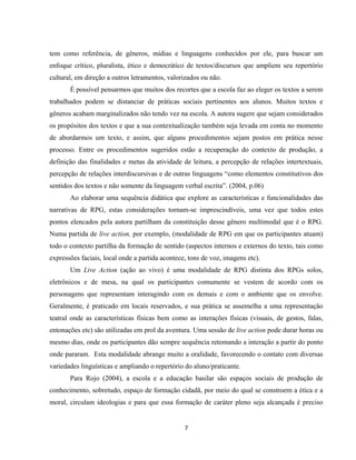 7
tem como referência, de gêneros, mídias e linguagens conhecidos por ele, para buscar um
enfoque crítico, pluralista, ético e democrático de textos/discursos que ampliem seu repertório
cultural, em direção a outros letramentos, valorizados ou não.
É possível pensarmos que muitos dos recortes que a escola faz ao eleger os textos a serem
trabalhados podem se distanciar de práticas sociais pertinentes aos alunos. Muitos textos e
gêneros acabam marginalizados não tendo vez na escola. A autora sugere que sejam considerados
os propósitos dos textos e que a sua contextualização também seja levada em conta no momento
de abordarmos um texto, e assim, que alguns procedimentos sejam postos em prática nesse
processo. Entre os procedimentos sugeridos estão a recuperação do contexto de produção, a
definição das finalidades e metas da atividade de leitura, a percepção de relações intertextuais,
percepção de relações interdiscursivas e de outras linguagens “como elementos constitutivos dos
sentidos dos textos e não somente da linguagem verbal escrita”. (2004, p.06)
Ao elaborar uma sequência didática que explore as características e funcionalidades das
narrativas de RPG, estas considerações tornam-se imprescindíveis, uma vez que todos estes
pontos elencados pela autora partilham da constituição desse gênero multimodal que é o RPG.
Numa partida de live action, por exemplo, (modalidade de RPG em que os participantes atuam)
todo o contexto partilha da formação de sentido (aspectos internos e externos do texto, tais como
expressões faciais, local onde a partida acontece, tons de voz, imagens etc).
Um Live Action (ação ao vivo) é uma modalidade de RPG distinta dos RPGs solos,
eletrônicos e de mesa, na qual os participantes comumente se vestem de acordo com os
personagens que representam interagindo com os demais e com o ambiente que os envolve.
Geralmente, é praticado em locais reservados, e sua prática se assemelha a uma representação
teatral onde as características físicas bem como as interações físicas (visuais, de gestos, falas,
entonações etc) são utilizadas em prol da aventura. Uma sessão de live action pode durar horas ou
mesmo dias, onde os participantes dão sempre sequência retomando a interação a partir do ponto
onde pararam. Esta modalidade abrange muito a oralidade, favorecendo o contato com diversas
variedades linguísticas e ampliando o repertório do aluno/praticante.
Para Rojo (2004), a escola e a educação basilar são espaços sociais de produção de
conhecimento, sobretudo, espaço de formação cidadã, por meio do qual se constroem a ética e a
moral, circulam ideologias e para que essa formação de caráter pleno seja alcançada é preciso
 