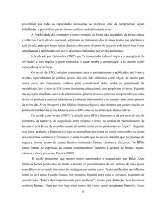 8
possibilitar que todas as capacidades necessárias ao exercício total da compreensão sejam
trabalhadas, e possibilitar que os alunos confiem verdadeiramente nisso.
A flexibilidade dos conteúdos e textos tomados de forma não autoritária, de forma crítica
e reflexiva é sem dúvida essencial, sobretudo no tratamento dos diversos textos que adentram a
sala de aula, para que sejam dadas chances a discursos diversos de ecoarem e de terem suas vozes
amplificadas e replificadas em novos discursos elaborados por jovens autônomos.
É lembrado por Guimarães (2007) que “a transmissão cultural implica a emergência da
novidade” e isso implica a quem comunica, a quem recebe a comunicação e ao mundo como
espaço dessa ocorrência.
Os textos de RPG, voltados comumente para o entretenimento e publicados em livros e
revistas especializados ao público jovem, não têm sido utilizados como objeto de ensino pela
maior parte dos educadores, embora parte considerável deles venha se apropriando da
modalidade Live Action de RPG como ferramenta educacional, com propósitos diversos. Fugindo
das rejeições simplistas acerca de determinados gêneros textuais podemos compreender que estes
textos se prestam a análises identitárias e culturais interessantes e se caracterizam como gêneros
da esfera das Artes (imagem) e das Mídias (impressa/digital), não obstante sua caracterização ser
pertinente também na esfera literária, pois o RPG situa-se na imbricação destas esferas.
De acordo com Pereira (2007) “a relação entre RPG e literatura se dá por meio do uso de
elementos da narrativa, da negociação entre receptor e texto, no sentido de preenchimento de
lacunas e pela forma de reconhecimento de ambos como meios produtores de ficção”. Segundo
esse autor, portanto, a literatura e o jogo se assemelham por conta do modo como ambos se valem
dos elementos narrativos e ficcionais, e ainda ressalta que da mesma maneira que há presença de
regras e limites dentro do campo literário instituindo formas, cânones e discursos, “os RPGs
como formas de expressão da cultura contemporânea” também é gerador de limites, regras,
cânones e ditam discursos. Pereira (2007)
É válido mencionar que muitos textos canonizados e enquadrados nas Belas Artes
literárias foram produzidos de modo a atender as peculiaridades de um público de uma época
específica e envolvendo interesses de vendagem em muitos casos. Textos publicados em folhetins
como os de Camilo Castelo Branco, por exemplo, figuram entre estes e, portanto, poderiam ser
considerados “leitura descompromissada para mulheres”, leitura para distração, sem interesses
estéticos latentes. Nem por isso hoje estes textos são vistos como subgêneros literários. Essas
 