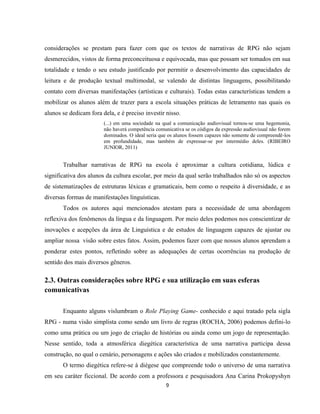 9
considerações se prestam para fazer com que os textos de narrativas de RPG não sejam
desmerecidos, vistos de forma preconceituosa e equivocada, mas que possam ser tomados em sua
totalidade e tendo o seu estudo justificado por permitir o desenvolvimento das capacidades de
leitura e de produção textual multimodal, se valendo de distintas linguagens, possibilitando
contato com diversas manifestações (artísticas e culturais). Todas estas características tendem a
mobilizar os alunos além de trazer para a escola situações práticas de letramento nas quais os
alunos se dedicam fora dela, e é preciso investir nisso.
(...) em uma sociedade na qual a comunicação audiovisual tornou-se uma hegemonia,
não haverá competência comunicativa se os códigos da expressão audiovisual não forem
dominados. O ideal seria que os alunos fossem capazes não somente de compreendê-los
em profundidade, mas também de expressar-se por intermédio deles. (RIBEIRO
JUNIOR, 2011)
Trabalhar narrativas de RPG na escola é aproximar a cultura cotidiana, lúdica e
significativa dos alunos da cultura escolar, por meio da qual serão trabalhados não só os aspectos
de sistematizações de estruturas léxicas e gramaticais, bem como o respeito à diversidade, e as
diversas formas de manifestações linguísticas.
Todos os autores aqui mencionados atestam para a necessidade de uma abordagem
reflexiva dos fenômenos da língua e da linguagem. Por meio deles podemos nos conscientizar de
inovações e acepções da área de Linguística e de estudos de linguagem capazes de ajustar ou
ampliar nossa visão sobre estes fatos. Assim, podemos fazer com que nossos alunos aprendam a
ponderar estes pontos, refletindo sobre as adequações de certas ocorrências na produção de
sentido dos mais diversos gêneros.
2.3. Outras considerações sobre RPG e sua utilização em suas esferas
comunicativas
Enquanto alguns vislumbram o Role Playing Game- conhecido e aqui tratado pela sigla
RPG - numa visão simplista como sendo um livro de regras (ROCHA, 2006) podemos defini-lo
como uma prática ou um jogo de criação de histórias ou ainda como um jogo de representação.
Nesse sentido, toda a atmosférica diegética característica de uma narrativa participa dessa
construção, no qual o cenário, personagens e ações são criados e mobilizados constantemente.
O termo diegética refere-se à diégese que compreende todo o universo de uma narrativa
em seu caráter ficcional. De acordo com a professora e pesquisadora Ana Carina Prokopyshyn
 