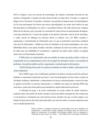 10
(2011) a diégese, como um conceito de narratologia, diz respeito à dimensão ficcional de uma
narrativa, designando o conjunto de ações desenvolvidas ao longo desta. O tempo e o espaço da
diégese são os ficcionais. O narrador, conforme a sua posição na diegese pode ser homodiegético
(se for uma personagem da história que narra), heterodiegético (se narrar uma história na qual
não participa) ou autodiegético (se narrar a sua própria história). Ela anda salienta que a diégese
difere de um discurso, pois este pode ser construído de várias formas na representação da diégese,
como pela narração (na 1.ª pessoa do singular ou do plural) e descrição, através de um monólogo,
e, ainda, através de diálogos (no discurso direto ou indireto, etc.). Os RPGs auxiliam a
organização e sistematização de informações uma vez que os praticantes necessitam coordenar
uma série de informações - obtidas por meio do mediador ou de outros participantes- tais como
habilidades destes e suas ações, tomadas e decisões, mudanças de curso na aventura, entre outros,
de modo que essa habilidade de sistematizar e organizar tais dados pode conferir ao jogador
maior êxito em determinados momentos.
O RPG pode ser caracterizado como um modelo de ensino que pode auxiliar o aluno na
compreensão de seu comportamento social, de seu papel nas interações sociais e na resolução de
problemas. Sua prática também auxilia a organização e sistematização de informações.
O Role Playing Game pode ser usado por estudantes de todas as idades, sendo passível de
muitas adaptações.
Silva (2004) sugere uma modificação qualitativa da prática comunicacional do professor
fundada na transmissão tradicional que baixa o nível de participação oral dos alunos a partir de
atividades solidárias, distribuindo o conhecimento em massa e potencializando a autoria de todos
os agentes envolvidos no processo educacional, e o trabalho com jogos de interação RPGs dão
conta disso, sendo uma ótima prática que desenfatiza o papel tradicional do professor.
A utilização de jogos e de textos multimodais na escola, ambos de caráter interativo,
condensa todos estes pontos de modo a atender a uma necessidade emergente de nosso tempo que
é a de promover o letramento nos mais diversos níveis, fazendo com que a escola cumpra a sua
função de letrar através dos textos para além deles, por meio de todos os recursos disponíveis que
essa era digital proporciona.
Pode-se verificar a emergência histórica da interatividade como novo paradigma em
comunicação. A transmissão, emissão separada da recepção, perde sua força na era
digital, na cibercultura, na sociedade da informação, quando está em emergência a
imbricação de pelo menos três fatores: *Tecnológico:Novas tecnologias informáticas
 