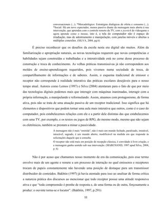 11
conversacionais (...); *Mercadológico: Estratégias dialógicas de oferta e consumo (...);
*Social: Há um novo espectador, menos passivo diante da mensagem mais aberta à sua
intervenção, que aprendeu com o controle remoto da TV, com o joystick do videogame e
agora aprende como o mouse, isto é, a tela do computador não é espaço de
irradiação, mas de adentramento e manipulação, com janelas móveis e abertas a
múltiplas conexões. (SILVA, 2004, pg.6)
É preciso reconhecer que os desafios da escola nesta era digital são muitos. Além da
familiarização e apropriação naturais, as novas tecnologias requerem que novas competências e
habilidades sejam construídas e trabalhadas e a interatividade está no cerne desse processo de
construção e troca de conhecimento. As velhas práticas transmissivas já não correspondem aos
moldes de ensino-aprendizagem requeridos, pois vivemos numa sociedade de troca, de
compartilhamento de informações e de saberes. Assim, o esquema tradicional de emissor e
receptor não corresponde à realidade interativa das práticas escolares desejáveis para o nosso
tempo atual. Autores como Lemos (1997) e Silva (2004) atentaram para o fato de que por meio
das tecnologias digitais podemos mais que interagir com máquinas inanimadas, interagir com a
própria informação, a manipulando e reformulando. Assim, atuamos com protagonismo, de forma
ativa, pois não se trata de uma atuação passiva de um receptor tradicional. Isso significa que há
elementos e dispositivos que podem tornar uma aula mais interativa que outros, como é o caso do
computador, pois estabelecemos relações com ele e a partir dele distintas das que estabelecemos
com uma TV, por exemplo, e os textos ou jogos de RPG, do mesmo modo, mesmo que não sejam
os eletrônicos, também se prestam a minar a passividade.
A mensagem não é mais “emitida”, não é mais um mundo fechado, paralisado, imutável,
intocável, sagrado, é um mundo aberto, modificável na medida em que responde às
solicitações daquele que a consulta.
O receptor não está mais em posição de recepção clássica, é convidado à livre criação, e
a mensagem ganha sentido sob sua intervenção. (MARCHAND, 1987 apud Silva, 2004,
p. 6)
Não é por acaso que chamamos nosso momento de era da comunicação, pois esse termo
envolve mais de um agente e remete a um processo de interação no qual emissores e receptores
trocam de papeis constantemente não havendo uma posição de destaque para um transmissor
distribuidor de conteúdos. Bakhtin (1997) já havia atentado para isso ao analisar de forma crítica
a natureza prática dos discursos ao mencionar que todo receptor possui uma atitude responsiva
ativa e que “toda compreensão é prenhe de resposta e, de uma forma ou de outra, forçosamente a
produz: o ouvinte torna-se o locutor”. (Bakhtin, 1997, p.291)
 