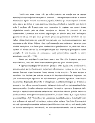 12
Considerando estes pontos, vale nos redirecionarmos aos desafios que os recursos
tecnológicos digitais apresentam às práticas escolares. O caráter potencializador que os recursos
telemáticos e digitais possuem redelineiam o papel de professor, que nessa conjuntura se mostra
como aquele que instiga a busca, questiona, intervém, estimulando e incitando seus alunos à
ação. O professor não desponta mais como protagonista do processo, mas promove trocas,
disponibiliza autoria, pois os alunos participam do processo da construção de seus
conhecimentos. Reconhecer essa mudança de paradigma é o primeiro passo para a mudança de
postura em sala de aula, pois ainda que muitos professores permaneçam incrustados em suas
velhas práticas tradicionais, os jovens já vêm exercendo seus papeis com protagonismo, quer
queiramos ou não. Muitos diálogos e intervenções nas aulas, que muitas vezes são vistos como
atitudes indesejáveis e de indisciplina, demonstram o posicionamento de jovens que não se
ajustam aos moldes arcaicos de ensino-aprendizagem. Tais intervenções participativas seriam
exemplos de uma tendência da comunicação social contemporânea, segundo os autores
consultados, como Silva (1998).
Atentar para as colocações dos alunos, para as suas falas, além de denotar respeito ao
nosso educando, como dizia o educador Paulo Freire, pode nos ajudar em nossa prática.
A hipertextualidade presente em muitos gêneros e textos digitais induz a uma interação
constante, ainda que involuntária, pois muitas vezes não nos damos conta de que com um clique
estamos buscando novas interações (como imagens, textos, sons etc). Os textos surgem se
mesclando e se fundindo, por meio da integração de diversas modalidades de linguagens cada
qual assumindo funções específicas, por meio de recursos igualmente específicos. Lidar com esse
novo formato de conteúdo, de suporte, de interação com o conhecimento requer que deixemos de
priorizar o giz e a lousa como as ferramentas indispensáveis do professor, pois estes já poderiam
estar aposentados. Reconhecendo que o que importa é comunicar e por meio dessa capacidade,
interagir e aprender desenvolvendo competências e habilidades diversas, gêneros textuais da
esfera das artes e mídias precisam ser mais estimulados, tais como filmes, HQs e jogos diversos,
e aqui se enfatiza o Role Playing Game em todas as suas modalidades, seja no formato eletrônico,
seja no formato de texto de livro-jogo (solo ou de mesa) ou ainda na Live Action. Esse aparato é
necessário para ampliarmos nossos horizontes, permitido que formas cada vez mais aperfeiçoadas
de recursos (tecnológicos e multimodais) nos auxiliem em nossa tarefa, além de permitir que
 