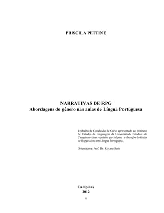ii
PRISCILA PETTINE
NARRATIVAS DE RPG
Abordagens do gênero nas aulas de Língua Portuguesa
Trabalho de Conclusão de Curso apresentado ao Instituto
de Estudos da Linguagem da Universidade Estadual de
Campinas como requisito parcial para a obtenção do título
de Especialista em Língua Portuguesa.
Orientadora: Prof. Dr. Roxane Rojo
Campinas
2012
 