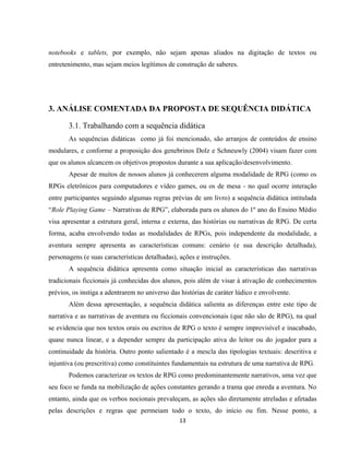 13
notebooks e tablets, por exemplo, não sejam apenas aliados na digitação de textos ou
entretenimento, mas sejam meios legítimos de construção de saberes.
3. ANÁLISE COMENTADA DA PROPOSTA DE SEQUÊNCIA DIDÁTICA
3.1. Trabalhando com a sequência didática
As sequências didáticas como já foi mencionado, são arranjos de conteúdos de ensino
modulares, e conforme a proposição dos genebrinos Dolz e Schneuwly (2004) visam fazer com
que os alunos alcancem os objetivos propostos durante a sua aplicação/desenvolvimento.
Apesar de muitos de nossos alunos já conhecerem alguma modalidade de RPG (como os
RPGs eletrônicos para computadores e vídeo games, ou os de mesa - no qual ocorre interação
entre participantes seguindo algumas regras prévias de um livro) a sequência didática intitulada
“Role Playing Game – Narrativas de RPG”, elaborada para os alunos do 1º ano do Ensino Médio
visa apresentar a estrutura geral, interna e externa, das histórias ou narrativas de RPG. De certa
forma, acaba envolvendo todas as modalidades de RPGs, pois independente da modalidade, a
aventura sempre apresenta as características comuns: cenário (e sua descrição detalhada),
personagens (e suas características detalhadas), ações e instruções.
A sequência didática apresenta como situação inicial as características das narrativas
tradicionais ficcionais já conhecidas dos alunos, pois além de visar à ativação de conhecimentos
prévios, os instiga a adentrarem no universo das histórias de caráter lúdico e envolvente.
Além dessa apresentação, a sequência didática salienta as diferenças entre este tipo de
narrativa e as narrativas de aventura ou ficcionais convencionais (que não são de RPG), na qual
se evidencia que nos textos orais ou escritos de RPG o texto é sempre imprevisível e inacabado,
quase nunca linear, e a depender sempre da participação ativa do leitor ou do jogador para a
continuidade da história. Outro ponto salientado é a mescla das tipologias textuais: descritiva e
injuntiva (ou prescritiva) como constituintes fundamentais na estrutura de uma narrativa de RPG.
Podemos caracterizar os textos de RPG como predominantemente narrativos, uma vez que
seu foco se funda na mobilização de ações constantes gerando a trama que enreda a aventura. No
entanto, ainda que os verbos nocionais prevaleçam, as ações são diretamente atreladas e afetadas
pelas descrições e regras que permeiam todo o texto, do início ou fim. Nesse ponto, a
 