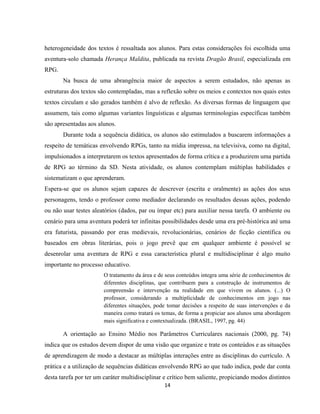 14
heterogeneidade dos textos é ressaltada aos alunos. Para estas considerações foi escolhida uma
aventura-solo chamada Herança Maldita, publicada na revista Dragão Brasil, especializada em
RPG.
Na busca de uma abrangência maior de aspectos a serem estudados, não apenas as
estruturas dos textos são contempladas, mas a reflexão sobre os meios e contextos nos quais estes
textos circulam e são gerados também é alvo de reflexão. As diversas formas de linguagem que
assumem, tais como algumas variantes linguísticas e algumas terminologias específicas também
são apresentadas aos alunos.
Durante toda a sequência didática, os alunos são estimulados a buscarem informações a
respeito de temáticas envolvendo RPGs, tanto na mídia impressa, na televisiva, como na digital,
impulsionados a interpretarem os textos apresentados de forma crítica e a produzirem uma partida
de RPG ao término da SD. Nesta atividade, os alunos contemplam múltiplas habilidades e
sistematizam o que aprenderam.
Espera-se que os alunos sejam capazes de descrever (escrita e oralmente) as ações dos seus
personagens, tendo o professor como mediador declarando os resultados dessas ações, podendo
ou não usar testes aleatórios (dados, par ou ímpar etc) para auxiliar nessa tarefa. O ambiente ou
cenário para uma aventura poderá ter infinitas possibilidades desde uma era pré-histórica até uma
era futurista, passando por eras medievais, revolucionárias, cenários de ficção científica ou
baseados em obras literárias, pois o jogo prevê que em qualquer ambiente é possível se
desenrolar uma aventura de RPG e essa característica plural e multidisciplinar é algo muito
importante no processo educativo.
O tratamento da área e de seus conteúdos integra uma série de conhecimentos de
diferentes disciplinas, que contribuem para a construção de instrumentos de
compreensão e intervenção na realidade em que vivem os alunos. (...) O
professor, considerando a multiplicidade de conhecimentos em jogo nas
diferentes situações, pode tomar decisões a respeito de suas intervenções e da
maneira como tratará os temas, de forma a propiciar aos alunos uma abordagem
mais significativa e contextualizada. (BRASIL, 1997, pg. 44)
A orientação ao Ensino Médio nos Parâmetros Curriculares nacionais (2000, pg. 74)
indica que os estudos devem dispor de uma visão que organize e trate os conteúdos e as situações
de aprendizagem de modo a destacar as múltiplas interações entre as disciplinas do currículo. A
prática e a utilização de sequências didáticas envolvendo RPG ao que tudo indica, pode dar conta
desta tarefa por ter um caráter multidisciplinar e crítico bem saliente, propiciando modos distintos
 