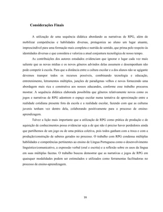 16
Considerações Finais
A utilização de uma sequência didática abordando as narrativas de RPG, além de
mobilizar competências e habilidades diversas, protagoniza ao aluno um lugar atuante,
imprescindível para uma formação mais completa e nutrida de sentido, que prima pelo respeito às
identidades diversas e que considera e valoriza a atual conjuntura tecnológica de nosso tempo.
As contribuições dos autores estudados evidenciam que ignorar o lugar cada vez mais
saliente que as novas mídias e os novos gêneros advindos delas assumem e desempenham não
pode competir à escola. Para que a distância entre a cultura escolar e a dos alunos não se agigante
devemos transpor todos os recursos possíveis, combinando tecnologia e educação,
entretenimento, letramentos múltiplos, junções de paradigmas velhos e novos fornecendo uma
abordagem mais rica e construtiva aos nossos educandos, conforme esse trabalho procurou
mostrar. A sequência didática elaborada possibilita que gêneros relativamente novos como os
jogos e narrativas de RPG adentrem o espaço escolar numa tentativa de aproximação entre a
realidade cotidiana presente fora da escola e a realidade escolar, fazendo com que as culturas
juvenis tenham vez dentro dela, colaborando positivamente para o processo de ensino-
aprendizagem.
Talvez a lição mais importante que a utilização de RPG como prática de produção e de
aquisição de conhecimentos possa evidenciar seja a de que não é preciso haver perdedores ainda
que partilhemos de um jogo ou de uma prática coletiva, pois todos ganham com a troca e com a
produção/construção de saberes gerados no processo. O trabalho com RPG condensa múltiplas
habilidades e competências pertinentes ao ensino de Língua Portuguesa como o desenvolvimento
linguístico/comunicativo, a expressão verbal (oral e escrita) e a reflexão sobre os usos da língua
em suas múltiplas facetas. O trabalho buscou demostrar que as narrativas e jogos de RPG em
quaisquer modalidades podem ser estimulados e utilizados como ferramentas facilitadoras no
processo de ensino-aprendizagem.
 