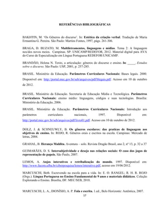 17
REFERÊNCIAS BIBLIOGRÁFICAS
BAKHTIN, M. ‘Os Gêneros do discurso’. In: Estética da criação verbal. Tradução de Maria
Ermantina G. Pereira. São Paulo: Martins Fontes, 1997, págs. 261-306.
BRAGA, D. BUZATO, M. Multiletramentos, linguagens e mídias. Tema 2: A linguagem
nos/dos novos meios. Campinas. SP: UNICAMP/REDEFOR, 2012. Material digital para AVA
do Curso de Especialização em Língua Portuguesa REDEFOR/UNICAMP.
BRANDÃO, Helena N. Texto, a articulação: gêneros do discurso e ensino. In: _____. Estudos
sobre o discurso. São Paulo: USP, 2001, p. 257-285.
BRASIL. Ministério da Educação. Parâmetros Curriculares Nacionais: Bases legais. 2000.
Disponível em: http://portal.mec.gov.br/seb/arquivos/pdf/blegais.pdf. Acesso em 10 de outubro
de 2012.
BRASIL. Ministério da Educação. Secretaria de Educação Média e Tecnológica. Parâmetros
Curriculares Nacionais: ensino médio: linguagens, códigos e suas tecnologias. Brasília:
Ministério da Educação, 2006.
BRASIL. Ministério da Educação. Parâmetros Curriculares Nacionais: Introdução aos
parâmetros curriculares nacionais, 1997. Disponível em:
http://portal.mec.gov.br/seb/arquivos/pdf/livro01.pdf. Acesso em 10 de outubro de 2012.
DOLZ, J. & SCHNEUWLY, B. Os gêneros escolares: das praticas de linguagem aos
objetivos de ensino. In: ROJO, R. Gêneros orais e escritos na escola. Campinas: Mercado de
letras, 2004.
GRAHAL, B. Herança Maldita. Aventura – solo. Revista Dragão Brasil, ano 2, nº 13, p. 32 a 37
GUIMARÃES, D. S. Intersubjetividade e desejo nas relações sociais: O caso dos jogos de
representação de papeis. São Paulo, 2007.
LEMOS, A. Anjos interativos e retribalização do mundo. 1997. Disponível em:
http://www.facom.ufba.br/ciberpesquisa/lemos/interativo.pdf, acesso em 19/06/2012.
MARCUSCHI, Beth. Escrevendo na escola para a vida. In: E. O. RANGEL; R. H. R. ROJO
(Orgs.). Língua Portuguesa no Ensino Fundamental de 9 anos e materiais didáticos. Coleção
Explorando o Ensino. Brasília, DF: MEC/SEB, 2010.
MARCUSCHI, L. A., DIONÍSIO, A. P. Fala e escrita. 1.ed., Belo Horizonte: Autêntica, 2007.
 
