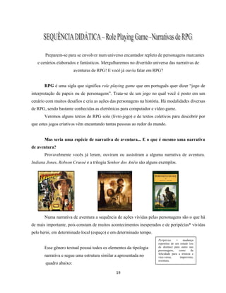 19
Preparem-se para se envolver num universo encantador repleto de personagens marcantes
e cenários elaborados e fantásticos. Mergulharemos no divertido universo das narrativas de
aventuras de RPG! E você já ouviu falar em RPG?
RPG é uma sigla que significa role playing game que em português quer dizer “jogo de
interpretação de papeis ou de personagens”. Trata-se de um jogo no qual você é posto em um
cenário com muitos desafios e cria as ações das personagens na história. Há modalidades diversas
de RPG, sendo bastante conhecidas as eletrônicas para computador e vídeo game.
Veremos alguns textos de RPG solo (livro-jogo) e de textos coletivos para descobrir por
que estes jogos criativos vêm encantando tantas pessoas ao redor do mundo.
Mas seria uma espécie de narrativa de aventura... E o que é mesmo uma narrativa
de aventura?
Provavelmente vocês já leram, ouviram ou assistiram a alguma narrativa de aventura.
Indiana Jones, Robson Crusoé e a trilogia Senhor dos Anéis são alguns exemplos.
Numa narrativa de aventura a sequência de ações vividas pelas personagens são o que há
de mais importante, pois constam de muitos acontecimentos inesperados e de peripécias* vividas
pelo herói, em determinado local (espaço) e em determinado tempo.
Esse gênero textual possui todos os elementos da tipologia
narrativa e segue uma estrutura similar a apresentada no
quadro abaixo:
Peripécias = mudança
repentina de um estado (ou
de destino) para outro nas
personagens, como da
felicidade para a tristeza e
vice-versa; imprevisto;
aventura.
 