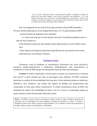 21
“Você é Carlos Alexandre Bueno, um funcionário público. Trabalha no Banco do
Brasil, não tem muitos amigos e nem visita os parentes com frequência. (...) É com
surpresa, portanto, que recebe uma carta informando que está prestes a receber uma
herança. Você deverá comparecer ao escritório antes do próximo sábado, para acertar
os detalhes da herança deixada por Silvio Schatner.”
Este é um fragmento de um texto de livro-jogo (aventura-solo) de RPG chamado A
Herança Maldita publicada na revista Dragão Brasil (ano 2, nº 13) especializada em RPG.
A partir da leitura do fragmento tente responder:
a) Como você acha que é o foco narrativo do texto? (A professora poderá revisar os
tipos de focos narrativos)
b) Os elementos comuns de uma situação inicial estão presentes no texto? Quais seriam
eles?
c) Que aspectos do fragmento apresentam algo diferente de uma narrativa de aventura
tradicional que você conheça? Comente.
Tipologias textuais
Certamente vocês já estudaram as características elementares dos textos descritivos,
narrativos, injuntivos/prescritivos e explicativos. Relembraremos estas características ao
estudarmos os textos de RPG porque eles apresentam traços de todas estas tipologias.
Cenário: O cenário compreende o local no qual a aventura vai se desenvolver e é descrito
pelo mestre* ou pelo narrador que situa as personagens neste ambiente. Os RPGs costumam
apresentar os cenários de forma detalhada, bem descritiva. Estes ambientes podem ser medievais,
fantásticos, reais, históricos, mas sempre são repletos de detalhes que proporcionam uma
visualização do local, para melhor caracterizá-lo. É comum encontrarmos textos de RPG com
ilustrações do cenário. Nas modalidades de mesa e nas Live Actions as visualizações podem ser
apenas mentais a partir das descrições feitas pelo mestre.
Mestre = Nos RPGs o mestre é quem se encarrega de conduzir o texto ou o jogo, narrando as situações que
acontecem com as personagens de outros jogadores, iniciando por descrever o cenário. É comum a
utilização do termo Game Master (mestre do jogo) referindo a ele. É também o mestre quem apresenta os
desafios e aplica as regras aos participantes – personagens.
 