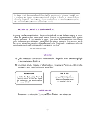 22
Veja aqui um exemplo de descrição de cenário:
“O campo se estendia em uma planície até a floresta do reino, onde as árvores que circulavam cuidavam de proteger
a cidade. Ele era vasto e plano; muitos animais pastavam livremente por entre as planícies. Coelhos silvestres
escapavam das florestas e às vezes se perdiam no imenso e longo campo. Já a lua, naquela noite estava bela e as
estrelas iluminavam o campo e deixavam a grama brilhante. Os pequenos lagos que se formavam com a água da
chuva no sopé das superfícies mais altas refletiam a Lua naquela noite. O vento trazia a brisa do campo de flores de
oeste a leste e com um toque de perfume agradável deixava a noite majestosa.”
Fonte: http://forums.otserv.com.br
Atividades
a) Quais elementos e características evidenciam que o fragmento acima apresenta tipologia
predominantemente descritiva?
b) Imagine um cenário para uma aventura fantástica e o descreva. Pense se o cenário se situa
numa época atual ou antiga, futurista ou medieval.
Voltando ao texto...
Retomando a aventura solo “Herança Maldita”, leia toda a sua introdução:
Live Action = É uma das modalidades de RPG que significa “ação ao vivo”. O mestre faz a mediação entre
os participantes que encenam suas personagens tentando solucionar os desafios da aventura, de forma
colaborativa. Uma partida live action possui a história contada oralmente e pode ter fichas para marcação de
traços peculiares das personagens como habilidades, por exemplo.
Dicas de sites:
www.rpgonline.com.br
http://viladorpg.wordpress.com/
www.jogodeaprender.com.br/
www. tagmar2.com.br/
Dicas de filmes:
O Senhor dos Anéis, Harry Potter, A
Lenda de Beowulf e Avatar são alguns
dos muitos filmes que são inspiradores
de aventuras de RPG
 