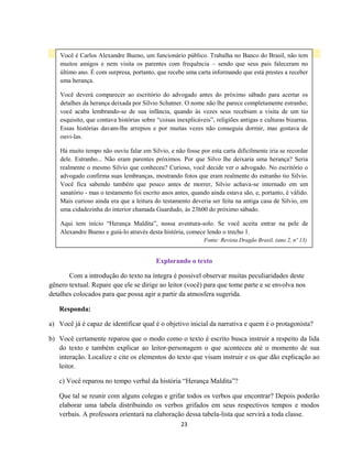 23
Explorando o texto
Com a introdução do texto na íntegra é possível observar muitas peculiaridades deste
gênero textual. Repare que ele se dirige ao leitor (você) para que tome parte e se envolva nos
detalhes colocados para que possa agir a partir da atmosfera sugerida.
Responda:
a) Você já é capaz de identificar qual é o objetivo inicial da narrativa e quem é o protagonista?
b) Você certamente reparou que o modo como o texto é escrito busca instruir a respeito da lida
do texto e também explicar ao leitor-personagem o que aconteceu até o momento de sua
interação. Localize e cite os elementos do texto que visam instruir e os que dão explicação ao
leitor.
c) Você reparou no tempo verbal da história “Herança Maldita”?
Que tal se reunir com alguns colegas e grifar todos os verbos que encontrar? Depois poderão
elaborar uma tabela distribuindo os verbos grifados em seus respectivos tempos e modos
verbais. A professora orientará na elaboração dessa tabela-lista que servirá a toda classe.
Você é Carlos Alexandre Bueno, um funcionário público. Trabalha no Banco do Brasil, não tem
muitos amigos e nem visita os parentes com frequência – sendo que seus pais faleceram no
último ano. É com surpresa, portanto, que recebe uma carta informando que está prestes a receber
uma herança.
Você deverá comparecer ao escritório do advogado antes do próximo sábado para acertar os
detalhes da herança deixada por Silvio Schatner. O nome não lhe parece completamente estranho;
você acaba lembrando-se de sua infância, quando às vezes seus recebiam a visita de um tio
esquisito, que contava histórias sobre “coisas inexplicáveis”, religiões antigas e culturas bizarras.
Essas histórias davam-lhe arrepios e por muitas vezes não conseguia dormir, mas gostava de
ouvi-las.
Há muito tempo não ouviu falar em Silvio, e não fosse por esta carta dificilmente iria se recordar
dele. Estranho... Não eram parentes próximos. Por que Silvo lhe deixaria uma herança? Seria
realmente o mesmo Silvio que conheceu? Curioso, você decide ver o advogado. No escritório o
advogado confirma suas lembranças, mostrando fotos que eram realmente do estranho tio Silvio.
Você fica sabendo também que pouco antes de morrer, Silvio achava-se internado em um
sanatório - mas o testamento foi escrito anos antes, quando ainda estava são, e, portanto, é válido.
Mais curioso ainda era que a leitura do testamento deveria ser feita na antiga casa de Silvio, em
uma cidadezinha do interior chamada Guardudo, às 23h00 do próximo sábado.
Aqui tem início “Herança Maldita”, nossa aventura-solo. Se você aceita entrar na pele de
Alexandre Bueno e guiá-lo através desta história, comece lendo o trecho 1.
Fonte: Revista Dragão Brasil, (ano 2, nº 13)
 