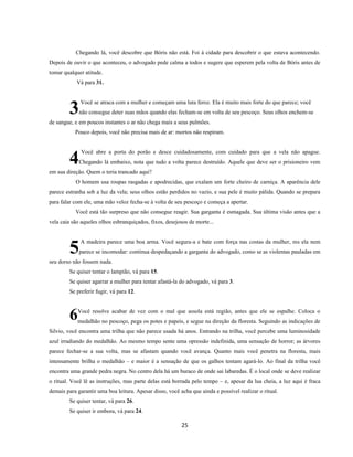 25
Chegando lá, você descobre que Bóris não está. Foi à cidade para descobrir o que estava acontecendo.
Depois de ouvir o que aconteceu, o advogado pede calma a todos e sugere que esperem pela volta de Bóris antes de
tomar qualquer atitude.
Vá para 31.
Você se atraca com a mulher e começam uma luta feroz. Ela é muito mais forte do que parece; você
não consegue deter suas mãos quando elas fecham-se em volta de seu pescoço. Seus olhos enchem-se
de sangue, e em poucos instantes o ar não chega mais a seus pulmões.
Pouco depois, você não precisa mais de ar: mortos não respiram.
Você abre a porta do porão e desce cuidadosamente, com cuidado para que a vela não apague.
Chegando lá embaixo, nota que tudo a volta parece destruído. Aquele que deve ser o prisioneiro vem
em sua direção. Quem o teria trancado aqui?
O homem usa roupas rasgadas e apodrecidas, que exalam um forte cheiro de carniça. A aparência dele
parece estranha sob a luz da vela; seus olhos estão perdidos no vazio, e sua pele é muito pálida. Quando se prepara
para falar com ele, uma mão veloz fecha-se à volta de seu pescoço e começa a apertar.
Você está tão surpreso que não consegue reagir. Sua garganta é esmagada. Sua última visão antes que a
vela caia são aqueles olhos esbranquiçados, fixos, desejosos de morte...
A madeira parece uma boa arma. Você segura-a e bate com força nas costas da mulher, ms ela nem
parece se incomodar: continua despedaçando a garganta do advogado, como se as violentas pauladas em
seu dorso não fossem nada.
Se quiser tentar o lampião, vá para 15.
Se quiser agarrar a mulher para tentar afastá-la do advogado, vá para 3.
Se preferir fugir, vá para 12.
Você resolve acabar de vez com o mal que assola está região, antes que ele se espalhe. Coloca o
medalhão no pescoço, pega os potes e papeis, e segue na direção da floresta. Seguindo as indicações de
Silvio, você encontra uma trilha que não parece usada há anos. Entrando na trilha, você percebe uma luminosidade
azul irradiando do medalhão. Ao mesmo tempo sente uma opressão indefinida, uma sensação de horror; as árvores
parece fechar-se a sua volta, mas se afastam quando você avança. Quanto mais você penetra na floresta, mais
intensamente brilha o medalhão – e maior é a sensação de que os galhos tentam agará-lo. Ao final da trilha você
encontra uma grande pedra negra. No centro dela há um buraco de onde sai labaredas. É o local onde se deve realizar
o ritual. Você lê as instruções, mas parte delas está borrada pelo tempo – e, apesar da lua cheia, a luz aqui é fraca
demais para garantir uma boa leitura. Apesar disso, você acha que ainda e possível realizar o ritual.
Se quiser tentar, vá para 26.
Se quiser ir embora, vá para 24.
3
4
5
6
 
