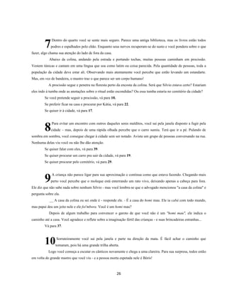 26
Dentro do quarto você se sente mais seguro. Parece uma antiga biblioteca, mas os livros estão todos
podres e espalhados pelo chão. Enquanto seus nervos recuperam-se do susto e você pondera sobre o que
fazer, algo chama sua atenção do lado de fora da casa.
Abaixo da colina, andando pela estrada e portando tochas, muitas pessoas caminham em procissão.
Vestem túnicas e cantam em uma língua que soa como latim ou coisa parecida. Pela quantidade de pessoas, toda a
população da cidade deve estar ali. Observando mais atentamente você percebe que estão levando um estandarte.
Mas, em vez de bandeira, o mastro traz o que parece ser um corpo humano!
A procissão segue e penetra na floresta perto da encosta da colina. Será que Silvio estava certo? Estariam
eles indo à tumba onde as anotações sobre o ritual estão escondidas? Ou essa tumba estaria no cemitério da cidade?
Se você pretende seguir a procissão, vá para 10.
Se preferir ficar na casa e procurar por Kátia, vá para 22.
Se quiser ir à cidade, vá para 17.
Para evitar um encontro com outros daqueles seres malditos, você sai pela janela disposto a fugir pela
cidade – mas, depois de uma rápida olhada percebe que o carro sumiu. Terá que ir a pé. Pulando de
sombra em sombra, você consegue chegar à cidade sem ser notado. Avista um grupo de pessoas conversando na rua.
Nenhuma delas viu você ou não lhe dão atenção.
Se quiser falar com eles, vá para 39.
Se quiser procurar um carro pra sair da cidade, vá para 19.
Se quiser procurar pelo cemitério, vá para 29.
A criança não parece ligar para sua aproximação e continua como que estava fazendo. Chegando mais
perto você percebe que o moleque está enterrando um rato vivo, deixando apenas a cabeça para fora.
Ele diz que não sabe nada sobre nenhum Silvio - mas você lembra-se que o advogado mencionou "a casa da colina" e
pergunta sobre ela.
__ A casa da colina eu sei onde é - responde ele. - É a casa do homi mau. Ele ia cabá com todo mundo,
mas papai deu um jeito nele e ele foi'mbora. Você é um homi mau?
Depois de algum trabalho para convencer o garoto de que você não é um "homi mau", ele indica o
caminho até a casa. Você agradece e reflete sobre a imaginação fértil das crianças - e suas brincadeiras estranhas...
Vá para 37.
Sorrateiramente você sai pela janela e parte na direção da mata. É fácil achar o caminho que
tomaram, pois há uma grande trilha aberta.
Logo você começa a escutar os cânticos novamente e chega a uma clareira. Para sua surpresa, todos estão
em volta do grande mastro que você viu - e a pessoa morta espetada nele é Bóris!
7
8
9
10
 