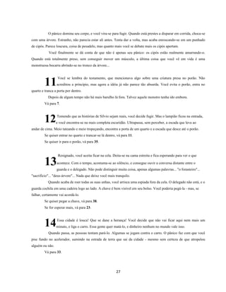27
O pânico domina seu corpo, e você vira-se para fugir. Quando está prestes a disparar em corrida, choca-se
com uma árvore. Estranho, não parecia estar ali antes. Tenta dar a volta, mas acaba enroscando-se em um punhado
de cipós. Parece loucura, coisa de pesadelo, mas quanto mais você se debate mais os cipós apertam.
Você finalmente se dá conta de que não é apenas seu pânico: os cipós estão realmente amarrando-o.
Quando está totalmente preso, sem conseguir mover um músculo, a última coisa que você vê em vida é uma
monstruosa bocarra abrindo-se no tronco da árvore...
Você se lembra do testamento, que mencionava algo sobre uma criatura presa no porão. Não
acreditou a princípio, mas agora a idéia já não parece tão absurda. Você evita o porão, entra no
quarto e tranca a porta por dentro.
Depois de algum tempo não há mais barulho lá fora. Talvez aquele monstro tenha ido embora.
Vá para 7.
Temendo que as histórias de Sílvio sejam reais, você decide fugir. Mas o lampião ficou na entrada,
e você encontra-se na mais completa escuridão. Ultrapassa, sem perceber, a escada que leva ao
andar de cima. Meio tateando e meio tropeçando, encontra a porta de um quarto e a escada que desce até o porão.
Se quiser entrar no quarto e trancar-se lá dentro, vá para 11.
Se quiser ir para o porão, vá para 35.
Resignado, você aceita ficar na cela. Deita-se na cama estreita e fica esperando para ver o que
acontece. Com o tempo, acostuma-se ao silêncio, e consegue ouvir a conversa distante entre o
guarda e o delegado. Não pode distinguir muita coisa, apenas algumas palavras... "o forasteiro"...
"sacrifício"... "deus-árvore"... Nada que deixe você mais tranquilo.
Quando acaba de roer todas as suas unhas, você arrisca uma espiada fora da cela. O delegado não está, e o
guarda cochila em uma cadeira logo ao lado. A chave é bem visível em seu bolso. Você poderia pegá-la - mas, se
falhar, certamente vai acordá-lo.
Se quiser pegar a chave, vá para 38.
Se for esperar mais, vá para 23.
Essa cidade é louca! Que se dane a herança! Você decide que não vai ficar aqui nem mais um
minuto, e liga o carro. Essa gente quer matá-lo, e dinheiro nenhum no mundo vale isso.
Quando passa, as pessoas tentam pará-lo. Algumas se jogam contra o carro. O pânico faz com que você
pise fundo no acelerador, sumindo na estrada de terra que sai da cidade - mesmo sem certeza de que atropelou
alguém ou não.
Vá para 33.
11
12
13
14
 