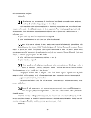 29
estacionado diante da delegacia.
Vá para 36.
É melhor que você os acompanhe. Se ninguém fizer isso, eles não os deixarão em paz. Você pega
as chaves do carro do advogado e segue-os até a cidade.
Vocês estacionam diante da delegacia e entram. A atitude dos dois fica ainda pior: eles dizem que você
desacatou as leis locais e deverá ficar detido até o dia de seu julgamento. Você protesta, alegando que tudo isso é
inconstitucional - mas, antes mesmo que você termine essa palavra, um dos guardas abre a porta de uma cela e
ordena que entre.
Se quiser tentar fugir desses loucos e voltar a casa, vá para 2.
Se quiser aguardar para ver até onde chega essa palhaçada, vá para 13.
Você decide que vai continuar na casa e procurar por Kátia, que deve estar mais apavorada que você
(ainda que isso pareça difícil). Tinta deduzir para onde ela teria ido, mas não consegue. Minutos
depois, ao passar pela janela, você percebe várias figuras abandonando a mata. Elas têm o mesmo andar
desengonçado da mulher que matou o advogado, e emitem horríveis sons inumanos. Algumas delas estão vindo nesta
direção – e continuar aqui já não parece uma ideia tão boa.
Se quiser ir a floresta investigar a estranha procissão, vá para 10.
Se quiser ir a cidade, vá para 8.
Você aguarda na cela até pouco antes da meia noite, conformado com a ideia de que perderá a
leitura do testamento. Quando já começava a dormir, é acordado pelo som de cânticos estranhos:
"Comida para o deus-árvore... comida para o deus-árvore..."
Uma pequena multidão entra na delegacia. Todos usam mantos negros e seguram facas. O guarda
desperta e pula da cadeira - mas, em vez de enfrentar os estranhos, tudo o que ele faz é destrancar a porta da cela.
As pessoas de manto entram, com suas facas.
Você desespera-se e tenta reagir, mas eles são muitos. Quando a primeira lâmina penetra em seu corpo,
percebe que é o fim...
Depois de tudo que aconteceu você pensa que não quer correr mais riscos; o medalhão parece ser a
única coisa que o protege nesse lugar maldito – e, como dizia a carta, se o ritual falhar a proteção do
medalhão termina.
Você tenta encontrar a trilha para retornar a cidade, mas não vê nada. É como se a mata houvesse crescido
de novo, em poucos instantes. Se os espíritos realmente controlam a vegetação, você poderia vagar durante dias sem
encontrar coisa alguma. Pelo jeito, sua única esperança agora é completar o ritual.
Vá para 26.
21
22
23
24
 