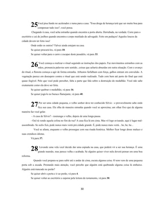 30
Você pisa fundo no acelerador e ruma para a casa. "Essa droga de herança terá que ser muito boa para
compensar tudo isso", você pensa.
Chegando à casa, você acha estranho quando encontra a porta aberta. Derrubada, na verdade. Corre para o
escritório e cai de joelhos quando encontra o corpo mutilado do advogado. Feito em pedaços! Aqueles loucos da
cidade devem ter feito isso!
Onde estão os outros? Talvez ainda estejam na casa.
Se quiser procurá-los, vá para 18.
Se quiser voltar para o carro e escapar deste pesadelo, vá para 33.
Você começa a realizar o ritual seguindo as instruções dos papeis. Faz movimentos estranhos com as
mãos, pronuncia palavras sem sentido...coisas que acharia absurdas em outra situação. Com o avanço
do ritual, a floresta começa a agir de forma estranha. Arbustos farfalham com força, galhos entram em convulsão. A
vegetação parece em desespero contra o ritual que está sendo realizado. Tudo core bem até perto do final que está
quase ilegível. Pelo que você pode perceber, falta a parte que fala sobre a destruição do medalhão. Você não sabe
exatamente como ela deve ser feita.
Se quiser quebrar o medalhão, vá para 16.
Se quiser jogá-lo no buraco flamejante, vá para 40.
Por ser uma cidade pequena, o velho senhor deve ter conhecido Silvio - e provavelmente sabe onde
fica sua casa. Ele olha de maneira estranha quando você se aproxima; um olhar fixo que de alguma
maneira faz você gelar.
- A casa de Silvio? - resmunga o velho, depois de uma longa pausa.
- Ocê tá vendo aquela colina no fim da rua? A casa fica lá em cima. Mas vô logo avisando, aqui é lugar mal-
assombrado. Se ocêis ficá, pode nunca mais vortá prá cidade grande. É, pode nunca mais vortá... he, he, he...
Você se afasta, enquanto o velho prossegue com sua risada histérica. Melhor ficar longe desse maluco e
suas crendices idiotas.
Vá para 37.
Levando uma vela você decide dar uma espiada na casa, que poderá vir a ser sua herança. É uma
grande mansão, mas parece velha e acabada. Se alguém quiser viver nela deverá pensar em uma boa
reforma.
Quando você prepara-se para subir até o andar de cima, escuta alguma coisa. O som vem de uma pequena
porta sob a escada. Prestando mais atenção, você percebe que alguém está quebrando alguma coisa lá embaixo.
Alguém está trancado no porão?
Se quiser abrir a porta e ir ao porão, vá para 4.
Se quiser voltar ao escritório e esperar pela leitura do testamento, vá para 30.
25
26
27
28
 