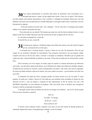 31
Você espera pacientemente no escritório pela leitura do testamento. Está conversando com o
advogado para passar o tempo, até que alguém bate à porta. Vocês vão ver quem é. Dois homens,
um deles trajado como policial, apresentam-se como o prefeito e o delegado de Guardudo. Dizem que vocês não
poderiam estar nesta casa sem permissão do Conselho Municipal. O advogado explica sobre o testamento, mas eles
não parecem se importar.
- Só há uma maneira de acertar tudo - diz o delegado. - Um de vocês deve ir à delegacia para explicar
tudinho. Caso contrário, não podem ficar aqui.
Você acha tudo isso um absurdo. Não importa que sejam eles, não têm direito nenhum de dizer se vocês
podem ou não ficar na cidade. Mas parece que não vão deixá-los em paz se alguém não for com eles.
Se você quiser acompanhá-los, vá para 21.
Se decidir ficar na casa, vá para 32.
O tempo passa vagaroso, e finalmente chega a hora. Bóris não retornou, mas não é possível esperar
por ele; o testamento deve ser lido agora.
O advogado abre o envelope lacrado e começa a leitura em voz alta. No documento, Silvio diz que
sempre foi um incansável admirador do desconhecido. Suas pesquisas trouxeram-no até esta pequena cidade.
Comprou uma casa no alto de uma colina e começou a investigar as redondezas. Descobriu que um grande mal
rondava por aqui, criaturas hediondas escondiam-se nas matas. Teriam sido invocadas por um ritual profano, séculos
atrás.
Silvio encontrou, em livros antigos, um feitiço capaz de expulsar as criaturas demoníacas que habitavam
estas matas - mas descobriu, apenas tarde demais, que os habitantes da cidade eram aliados das entidades malignas.
Acreditavam que servindo aos monstros, seriam recompensadas com poder e vida eterna; mas estavam enganadas.
Os mortos da cidade realmente voltavam do túmulo, mas como zumbis sem mente - e provavelmente sem alma. Isso
seria vida?
O testamento diz ainda que Silvio conseguiu prender um desses mortos-vivos em seu porão. É muito
perigoso, de modo que o melhor é deixa-lo lá. Diz ainda que suas anotações estão escondidas no túmulo de João
Sebastião Ferreira, e que sua herança é composta de dois apartamentos no Rio de Janeiro, esta casa e R$
200.000,00, depositados em uma caderneta de poupança. Tudo será divido entre os herdeiros que conseguirem
executar o ritual de esconjuração dos demônios.
O advogado mostra ainda um bilhete que deveria ser entregue aos herdeiros - mas ele foi escrito quando
Silvio já estava internado no sanatório:
Morto-vivo
*Ser maldito – Foo Fogo fogo
Um dia outro - no caixão*
Destrói vermelho veste colar**
O homem estava realmente maluco. Enquanto você pensa no que fazer diante da absurda proposta do
testamento, alguém bate à porta. O advogado pega o lampião e vocês vão atender.
30
31
 