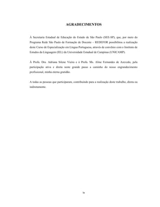 iv
AGRADECIMENTOS
À Secretaria Estadual de Educação do Estado de São Paulo (SEE-SP), que, por meio do
Programa Rede São Paulo de Formação de Docente – REDEFOR possibilitou a realização
deste Curso de Especialização em Língua Portuguesa, através de convênio com o Instituto de
Estudos da Linguagem (IEL) da Universidade Estadual de Campinas (UNICAMP).
À Profa. Dra. Adriana Silene Vieira e à Profa. Ms. Aline Fernandes de Azevedo, pela
participação ativa e direta neste grande passo a caminho do nosso engrandecimento
profissional, minha eterna gratidão.
A todas as pessoas que participaram, contribuindo para a realização deste trabalho, direta ou
indiretamente.
 
