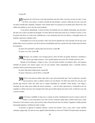 33
Vá para 33.
Seguindo até o fim da rua vocês logo percebem uma alta colina, com uma casa em seu topo. A casa
de Silvio, com certeza. A colina é cercada de mato fechado, e mesmo a trilha que leva até a casa está
um pouco tomada pela vegetação. Enquanto vocês rumam parar lá as pessoas na rua param para observá-los; uma
mulher atira pedras no carro, mas não acerta nenhuma.
A casa parece abandonada. A porta da frente está fechada com um cadeado enferrujado, que por pouco
não abre com a chave em poder do advogado. Um forte cheiro de mofo toma conta do ar. O interior é escuro, e a luz
do poente não deixa ver muita coisa. Sabendo que a casa certamente não teria luz elétrica, o advogado trouxe um
lampião a querosene e algumas velas.
O advogado leva-os até um escritório, onde vocês devem aguardar até a hora marcada. Ele diz que vocês
podem olhar a casa se quiserem, mas Silvio deixou recomendações para que o porão não seja visitado antes da leitura
do testamento.
Se quiser ficar quietinho e esperar pelas onze da noite, vá para 30.
Se quiser ver a casa, vá para 28.
Devagar, com cuidado, você consegue puxar a chave do bolso do guarda. Destranca a fechadura e
abre a porta, que range um pouco - mas o guarda apenas ronca mais alto. Grande carcereiro, esse!
Quando sai da delegacia e chega ao carro, você mal pode acreditar nos próprios olhos: uma pequena
multidão de pessoas com mantos negros vem em suas direção. Estão empunhando facas e entoando cânticos
estranhos. Parece uma boa hora para cair fora!
Se quiser fugir desta cidade insana, vá para 14.
Se quiser voltar para a casa de Sílvio, vá para 25.
Talvez essas pessoas saibam algo sobre o que está acontecendo aqui. Você se aproxima e percebe
que aos poucos, todos os olhares voltam-se na sua direção. Um olhar mais atento faz com que você
perceba algo horrível: todos eles estão com as roupas manchadas de vermelho! Tarde demais, você chaga a
conclusão de que todos nessa cidade são loucos assassinos – e que foi tolice aproximar-se. Arrepender-se de sua
estupidez é a última coisa que você consegue fazer antes que um deles aponte uma arma e atire. A bala tira a sua vida
o mesmo instante.
Você joga o medalhão no fogo com o coração aos pulos. Imediatamente uma luz começa a jorrar do
buraco, e você escuta gritos a sua volta. Árvores começam a pegar fogo e tombar. Parece que o ritual
funcionou! Você começa a correr, pois em breve toda a floresta deverá estar em chamas. Chegando a cidade, percebe
uma grande agitação e confusão por todos os lados.
As pessoas se agarram as próprias cabeças e correm sem destino. Uma a uma, como a mata, também
começam a pegar fogo. Em meio ao caos, alguém acaba chocando-se com você. É Kátia! Está apavorada, mas parece
37
38
39
40
 