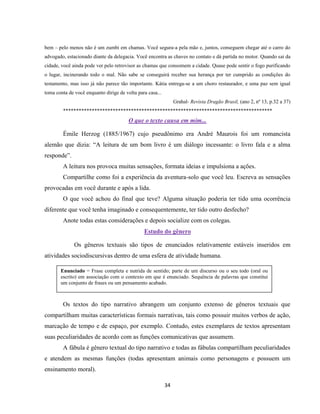34
bem – pelo menos não é um zumbi em chamas. Você segura-a pela mão e, juntos, conseguem chegar até o carro do
advogado, estacionado diante da delegacia. Você encontra as chaves no contato e dá partida no motor. Quando sai da
cidade, você ainda pode ver pelo retrovisor as chamas que consomem a cidade. Quase pode sentir o fogo purificando
o lugar, incinerando todo o mal. Não sabe se conseguirá receber sua herança por ter cumprido as condições do
testamento, mas isso já não parece tão importante. Kátia entrega-se a um choro restaurador, e uma paz sem igual
toma conta de você enquanto dirige de volta para casa...
Grahal- Revista Dragão Brasil, (ano 2, nº 13, p.32 a 37)
********************************************************************************
O que o texto causa em mim...
Émile Herzog (1885/1967) cujo pseudônimo era André Maurois foi um romancista
alemão que dizia: “A leitura de um bom livro é um diálogo incessante: o livro fala e a alma
responde”.
A leitura nos provoca muitas sensações, formata ideias e impulsiona a ações.
Compartilhe como foi a experiência da aventura-solo que você leu. Escreva as sensações
provocadas em você durante e após a lida.
O que você achou do final que teve? Alguma situação poderia ter tido uma ocorrência
diferente que você tenha imaginado e consequentemente, ter tido outro desfecho?
Anote todas estas considerações e depois socialize com os colegas.
Estudo do gênero
Os gêneros textuais são tipos de enunciados relativamente estáveis inseridos em
atividades sociodiscursivas dentro de uma esfera de atividade humana.
Os textos do tipo narrativo abrangem um conjunto extenso de gêneros textuais que
compartilham muitas características formais narrativas, tais como possuir muitos verbos de ação,
marcação de tempo e de espaço, por exemplo. Contudo, estes exemplares de textos apresentam
suas peculiaridades de acordo com as funções comunicativas que assumem.
A fábula é gênero textual do tipo narrativo e todas as fábulas compartilham peculiaridades
e atendem as mesmas funções (todas apresentam animais como personagens e possuem um
ensinamento moral).
Enunciado = Frase completa e nutrida de sentido; parte de um discurso ou o seu todo (oral ou
escrito) em associação com o contexto em que é enunciado. Sequência de palavras que constitui
um conjunto de frases ou um pensamento acabado.
 
