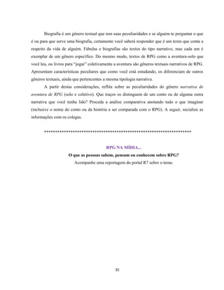 35
Biografia é um gênero textual que tem suas peculiaridades e se alguém te perguntar o que
é ou para que serve uma biografia, certamente você saberá responder que é um texto que conta a
respeito da vida de alguém. Fábulas e biografias são textos do tipo narrativo, mas cada um é
exemplar de um gênero específico. Do mesmo modo, textos de RPG como a aventura-solo que
você leu, ou livros para “jogar” coletivamente a aventura são gêneros textuais narrativos de RPG.
Apresentam características peculiares que como você está estudando, os diferenciam de outros
gêneros textuais, ainda que pertencentes a mesma tipologia narrativa.
A partir destas considerações, reflita sobre as peculiaridades do gênero narrativa de
aventura de RPG (solo e coletivo). Que traços os distinguem de um conto ou de alguma outra
narrativa que você tenha lido? Proceda a análise comparativa anotando tudo o que imaginar
(inclusive o nome do conto ou da história a ser comparada com o RPG). A seguir, socialize as
informações com os colegas.
*******************************************************************
RPG NA MÍDIA...
O que as pessoas sabem, pensam ou conhecem sobre RPG?
Acompanhe uma reportagem do portal R7 sobre o tema:
 