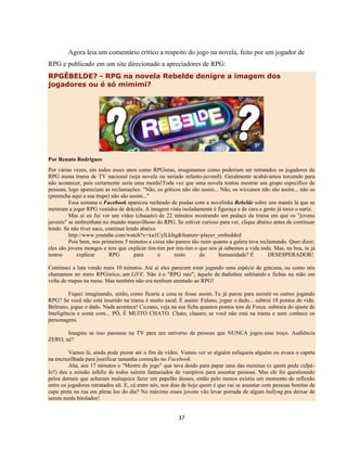 37
Agora leia um comentário crítico a respeito do jogo na novela, feito por um jogador de
RPG e publicado em um site direcionado a apreciadores de RPG:
RPGÊBELDE? - RPG na novela Rebelde denigre a imagem dos
jogadores ou é só mimimi?
Por Renato Rodrigues
Por várias vezes, em todos esses anos como RPGistas, imaginamos como poderiam ser retratados os jogadores de
RPG numa trama de TV nacional (seja novela ou seriado infanto-juvenil). Geralmente acabávamos torcendo para
não acontecer, pois certamente seria uma merda!Toda vez que uma novela tentou mostrar um grupo específico de
pessoas, logo apareciam as reclamações: "Não, os góticos não são assim... Não, os wiccanos não são assim... não os
(preencha aqui a sua trupe) não são assim..."
Essa semana o Facebook apareceu recheado de piadas com a novelinha Rebelde sobre uns manés lá que se
meteram a jogar RPG vestidos de drácula. A imagem vista isoladamente é figuraça e de cara a gente já torce o nariz.
Mas aí eu fui ver um vídeo (chaaato) de 22 minutos mostrando um pedaço da trama em que os "jovens
juvenis" se embrenham no mundo maravilhoso do RPG. Se estiver curioso para ver, clique abaixo antes de continuar
lendo. Se não tiver saco, continue lendo abaixo.
http://www.youtube.com/watch?v=xa1CylLkItg&feature=player_embedded
Pois bem, nos primeiros 5 minutos a coisa não parece tão ruim quanto a galera tava reclamando. Quer dizer,
eles são jovens mongos e tem que explicar tim-tim por tim-tim o que nós já sabemos a vida toda. Mas, na boa, tu já
tentou explicar RPG para o resto da humanidade? É DESESPERADOR!
Continuei a luta vendo mais 10 minutos. Até aí eles parecem estar jogando uma espécie de gincana, ou como nós
chamamos no meio RPGístico, um LIVE. Não é o "RPG raíz", àquele de dadinhos saltitando e fichas na mão em
volta de mapas na mesa. Mas também não era nenhum atentado ao RPG!
Fiquei imaginando, então, como ficaria a cena se fosse assim. Tu já parou para assistir os outros jogando
RPG? Se você não está inserido na trama é muito sacal. É assim: Fulano, jogue o dado... subtrai 10 pontos de vida.
Beltrano, jogue o dado. Nada acontece! Cicrano, veja na sua ficha quantos pontos tem de Força, subtraia do ajuste de
Inteligência e some com... PÔ, É MUITO CHATO. Chato, claaaro, se você não está na trama e nem conhece os
personagens.
Imagine se isso passasse na TV para um universo de pessoas que NUNCA jogou esse troço. Audiência
ZERO, né?
Vamos lá, ainda pode piorar até o fim de vídeo. Vamos ver se alguém esfaqueia alguém ou evoca o capeta
na encruzilhada para justificar tamanha comoção no Facebook.
Ahá, aos 17 minutos o "Mestre do jogo" que tava doido para papar uma das meninas (e quem pode culpá-
lo?) deu a missão infeliz de todos saírem fantasiados de vampiros para assustar pessoas. Mas ele foi questionado
pelos demais que acharam maluquice fazer um papelão desses, então pelo menos existiu um momento de reflexão
entre os jogadores retratados ali. E, cá entre nós, nos dias de hoje quem é que vai se assustar com pessoas bonitas de
capa preta na rua em plena luz do dia? No máximo esses jovens vão levar porrada de algum bullyng pra deixar de
serem nerds bitolados!
 